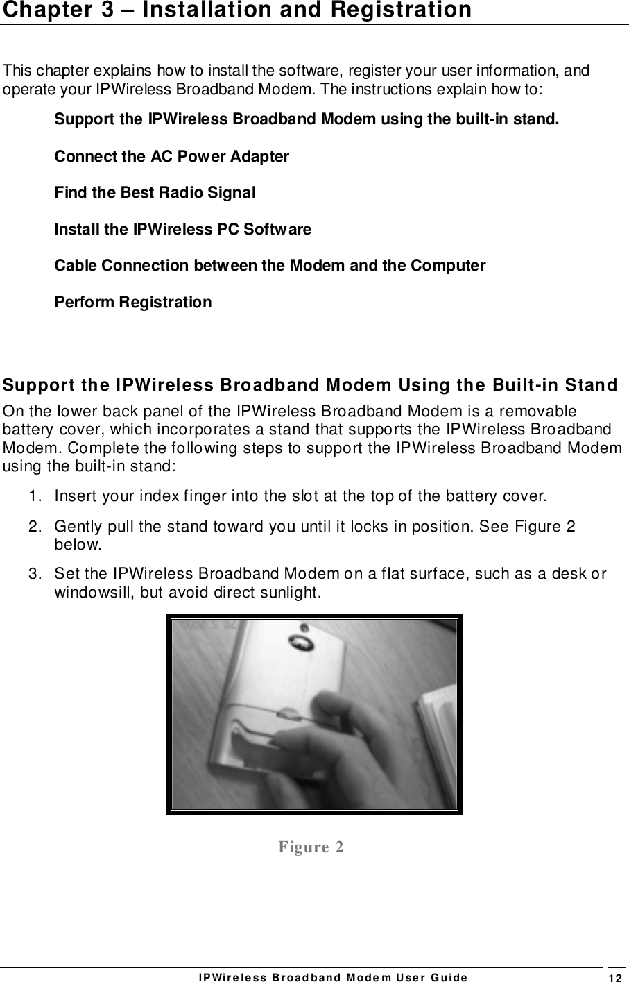 IPWireless Broadband Modem User Guide 12Chapter 3 – Installation and RegistrationThis chapter explains how to install the software, register your user information, andoperate your IPWireless Broadband Modem. The instructions explain how to:Support the IPWireless Broadband Modem using the built-in stand.Connect the AC Power AdapterFind the Best Radio SignalInstall the IPWireless PC SoftwareCable Connection between the Modem and the ComputerPerform RegistrationSupport the IPWireless Broadband Modem Using the Built-in StandOn the lower back panel of the IPWireless Broadband Modem is a removablebattery cover, which incorporates a stand that supports the IPWireless BroadbandModem. Complete the following steps to support the IPWireless Broadband Modemusing the built-in stand:1.  Insert your index finger into the slot at the top of the battery cover.2.  Gently pull the stand toward you until it locks in position. See Figure 2below.3.  Set the IPWireless Broadband Modem on a flat surface, such as a desk orwindowsill, but avoid direct sunlight.Figure 2