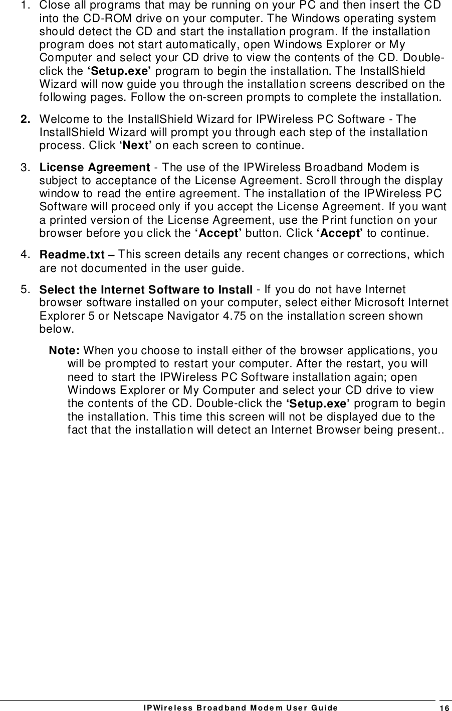IPWireless Broadband Modem User Guide 161.  Close all programs that may be running on your PC and then insert the CDinto the CD-ROM drive on your computer. The Windows operating systemshould detect the CD and start the installation program. If the installationprogram does not start automatically, open Windows Explorer or MyComputer and select your CD drive to view the contents of the CD. Double-click the ‘Setup.exe’ program to begin the installation. The InstallShieldWizard will now guide you through the installation screens described on thefollowing pages. Follow the on-screen prompts to complete the installation.2.  Welcome to the InstallShield Wizard for IPWireless PC Software - TheInstallShield Wizard will prompt you through each step of the installationprocess. Click ‘Next’ on each screen to continue.3.  License Agreement - The use of the IPWireless Broadband Modem issubject to acceptance of the License Agreement. Scroll through the displaywindow to read the entire agreement. The installation of the IPWireless PCSoftware will proceed only if you accept the License Agreement. If you wanta printed version of the License Agreement, use the Print function on yourbrowser before you click the ‘Accept’ button. Click ‘Accept’ to continue.4.  Readme.txt – This screen details any recent changes or corrections, whichare not documented in the user guide.5.  Select the Internet Software to Install - If you do not have Internetbrowser software installed on your computer, select either Microsoft InternetExplorer 5 or Netscape Navigator 4.75 on the installation screen shownbelow.Note: When you choose to install either of the browser applications, youwill be prompted to restart your computer. After the restart, you willneed to start the IPWireless PC Software installation again; openWindows Explorer or My Computer and select your CD drive to viewthe contents of the CD. Double-click the ‘Setup.exe’ program to beginthe installation. This time this screen will not be displayed due to thefact that the installation will detect an Internet Browser being present..