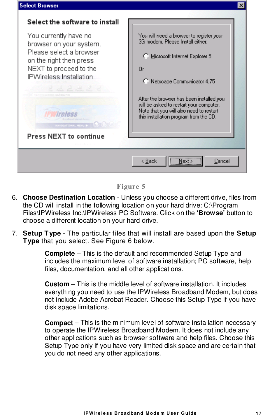 IPWireless Broadband Modem User Guide 17Figure 56.  Choose Destination Location - Unless you choose a different drive, files fromthe CD will install in the following location on your hard drive: C:\ProgramFiles\IPWireless Inc.\IPWireless PC Software. Click on the ‘Browse’ button tochoose a different location on your hard drive.7.  Setup Type - The particular files that will install are based upon the SetupType that you select. See Figure 6 below.Complete – This is the default and recommended Setup Type andincludes the maximum level of software installation; PC software, helpfiles, documentation, and all other applications.Custom – This is the middle level of software installation. It includeseverything you need to use the IPWireless Broadband Modem, but doesnot include Adobe Acrobat Reader. Choose this Setup Type if you havedisk space limitations.Compact – This is the minimum level of software installation necessaryto operate the IPWireless Broadband Modem. It does not include anyother applications such as browser software and help files. Choose thisSetup Type only if you have very limited disk space and are certain thatyou do not need any other applications.