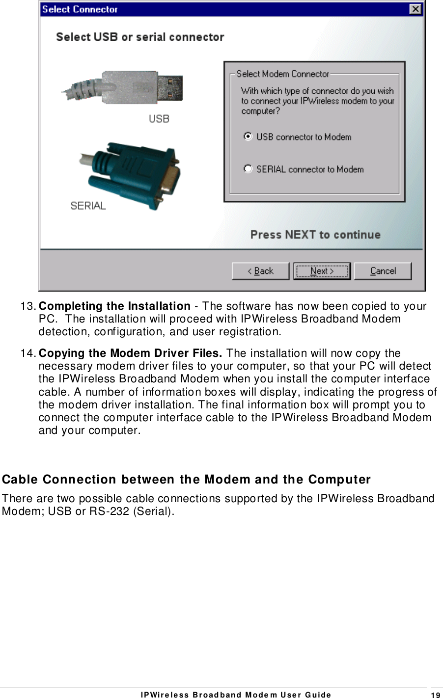 IPWireless Broadband Modem User Guide 1913. Completing the Installation - The software has now been copied to yourPC.  The installation will proceed with IPWireless Broadband Modemdetection, configuration, and user registration.14. Copying the Modem Driver Files. The installation will now copy thenecessary modem driver files to your computer, so that your PC will detectthe IPWireless Broadband Modem when you install the computer interfacecable. A number of information boxes will display, indicating the progress ofthe modem driver installation. The final information box will prompt you toconnect the computer interface cable to the IPWireless Broadband Modemand your computer.Cable Connection between the Modem and the ComputerThere are two possible cable connections supported by the IPWireless BroadbandModem; USB or RS-232 (Serial).
