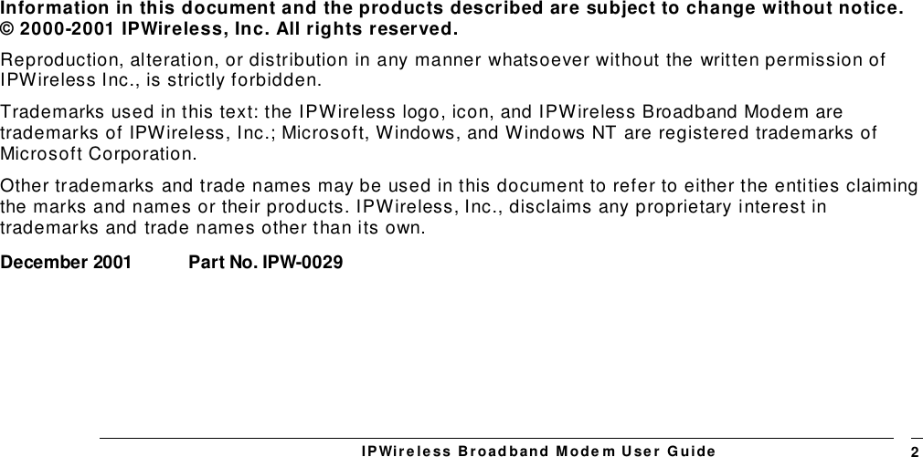 IPWireless Broadband Modem User Guide 2Information in this document and the products described are subject to change without notice.© 2000-2001 IPWireless, Inc. All rights reserved.Reproduction, alteration, or distribution in any manner whatsoever without the written permission ofIPWireless Inc., is strictly forbidden.Trademarks used in this text: the IPWireless logo, icon, and IPWireless Broadband Modem aretrademarks of IPWireless, Inc.; Microsoft, Windows, and Windows NT are registered trademarks ofMicrosoft Corporation.Other trademarks and trade names may be used in this document to refer to either the entities claimingthe marks and names or their products. IPWireless, Inc., disclaims any proprietary interest intrademarks and trade names other than its own.December 2001 Part No. IPW-0029