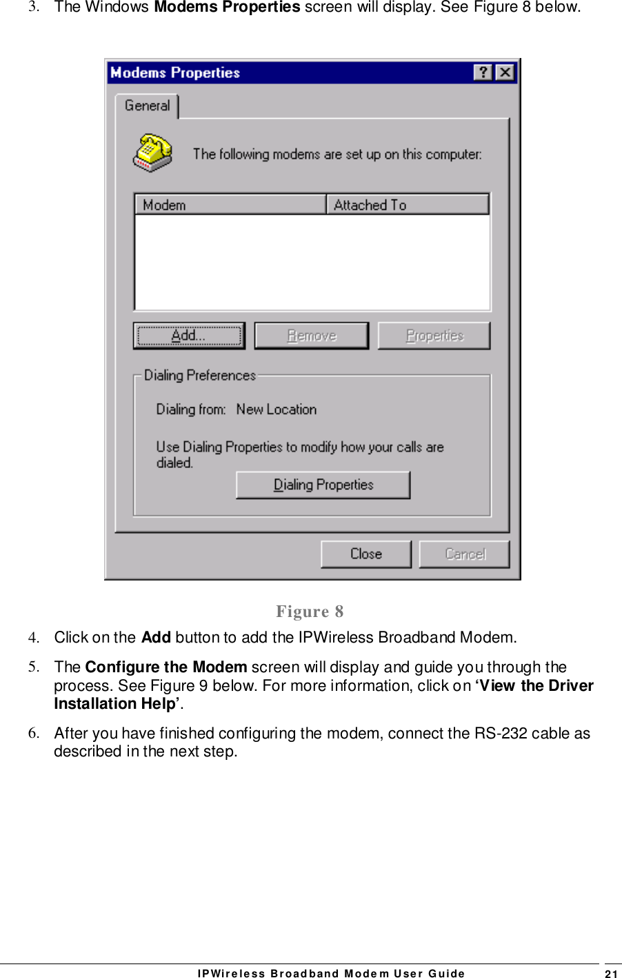 IPWireless Broadband Modem User Guide 213. The Windows Modems Properties screen will display. See Figure 8 below.Figure 84.  Click on the Add button to add the IPWireless Broadband Modem.5. The Configure the Modem screen will display and guide you through theprocess. See Figure 9 below. For more information, click on ‘View the DriverInstallation Help’.6.  After you have finished configuring the modem, connect the RS-232 cable asdescribed in the next step.