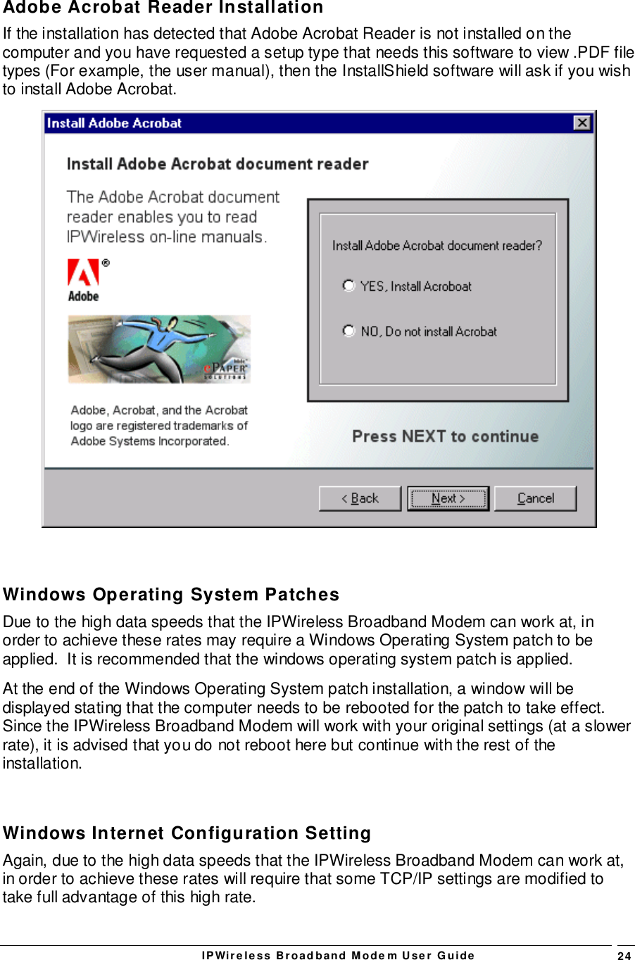 IPWireless Broadband Modem User Guide 24Adobe Acrobat Reader InstallationIf the installation has detected that Adobe Acrobat Reader is not installed on thecomputer and you have requested a setup type that needs this software to view .PDF filetypes (For example, the user manual), then the InstallShield software will ask if you wishto install Adobe Acrobat.Windows Operating System PatchesDue to the high data speeds that the IPWireless Broadband Modem can work at, inorder to achieve these rates may require a Windows Operating System patch to beapplied.  It is recommended that the windows operating system patch is applied.At the end of the Windows Operating System patch installation, a window will bedisplayed stating that the computer needs to be rebooted for the patch to take effect.Since the IPWireless Broadband Modem will work with your original settings (at a slowerrate), it is advised that you do not reboot here but continue with the rest of theinstallation.Windows Internet Configuration SettingAgain, due to the high data speeds that the IPWireless Broadband Modem can work at,in order to achieve these rates will require that some TCP/IP settings are modified totake full advantage of this high rate.