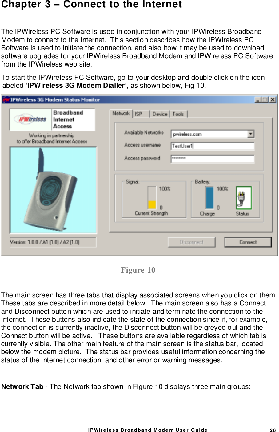 IPWireless Broadband Modem User Guide 26Chapter 3 – Connect to the InternetThe IPWireless PC Software is used in conjunction with your IPWireless BroadbandModem to connect to the Internet.  This section describes how the IPWireless PCSoftware is used to initiate the connection, and also how it may be used to downloadsoftware upgrades for your IPWireless Broadband Modem and IPWireless PC Softwarefrom the IPWireless web site.To start the IPWireless PC Software, go to your desktop and double click on the iconlabeled ‘IPWireless 3G Modem Dialler’, as shown below, Fig 10.Figure 10The main screen has three tabs that display associated screens when you click on them.These tabs are described in more detail below.  The main screen also has a Connectand Disconnect button which are used to initiate and terminate the connection to theInternet.  These buttons also indicate the state of the connection since if, for example,the connection is currently inactive, the Disconnect button will be greyed out and theConnect button will be active.   These buttons are available regardless of which tab iscurrently visible. The other main feature of the main screen is the status bar, locatedbelow the modem picture.  The status bar provides useful information concerning thestatus of the Internet connection, and other error or warning messages.Network Tab - The Network tab shown in Figure 10 displays three main groups;