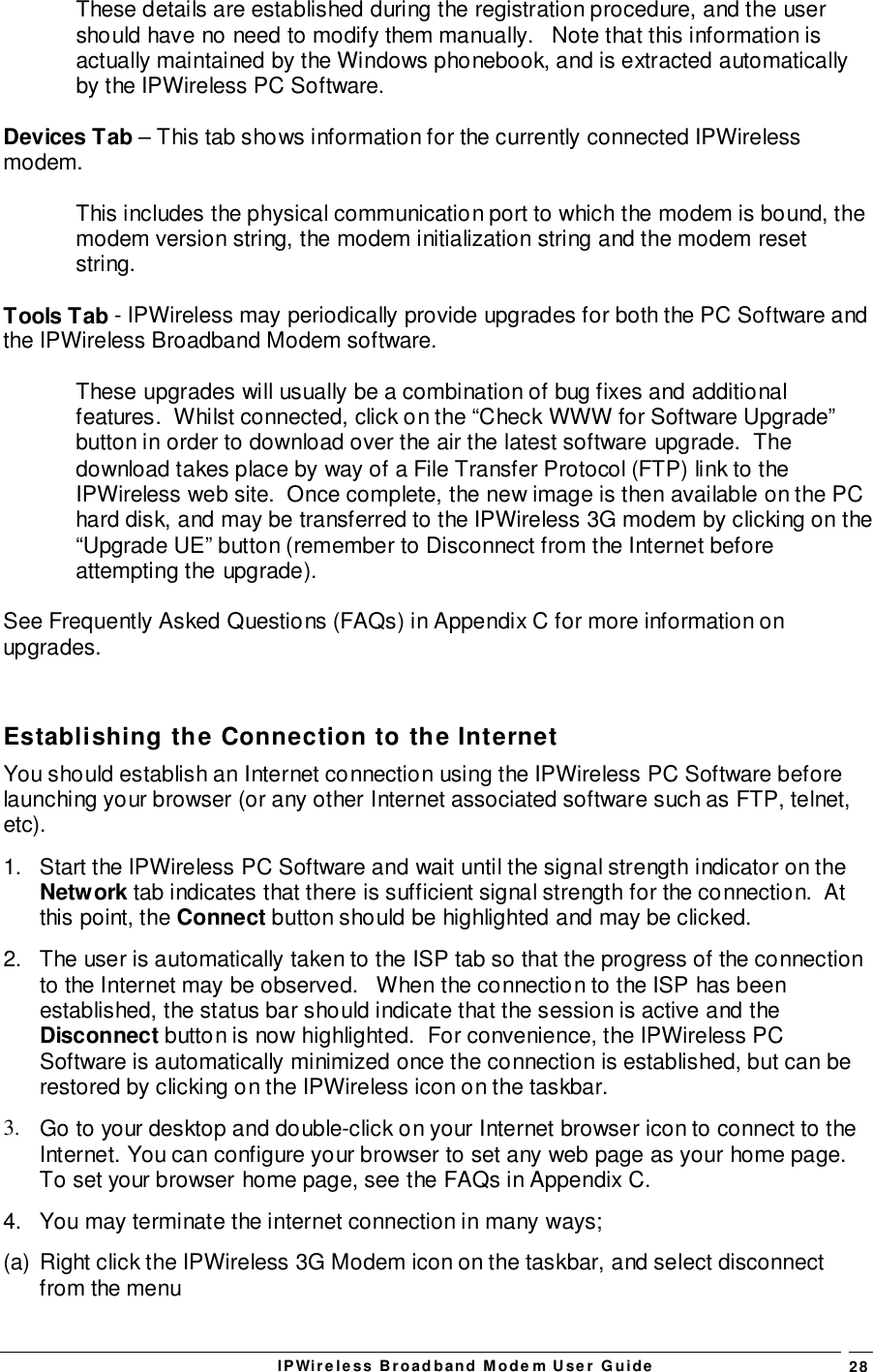 IPWireless Broadband Modem User Guide 28These details are established during the registration procedure, and the usershould have no need to modify them manually.   Note that this information isactually maintained by the Windows phonebook, and is extracted automaticallyby the IPWireless PC Software.Devices Tab – This tab shows information for the currently connected IPWirelessmodem.This includes the physical communication port to which the modem is bound, themodem version string, the modem initialization string and the modem resetstring.Tools Tab - IPWireless may periodically provide upgrades for both the PC Software andthe IPWireless Broadband Modem software.These upgrades will usually be a combination of bug fixes and additionalfeatures.  Whilst connected, click on the “Check WWW for Software Upgrade”button in order to download over the air the latest software upgrade.  Thedownload takes place by way of a File Transfer Protocol (FTP) link to theIPWireless web site.  Once complete, the new image is then available on the PChard disk, and may be transferred to the IPWireless 3G modem by clicking on the“Upgrade UE” button (remember to Disconnect from the Internet beforeattempting the upgrade).See Frequently Asked Questions (FAQs) in Appendix C for more information onupgrades.Establishing the Connection to the InternetYou should establish an Internet connection using the IPWireless PC Software beforelaunching your browser (or any other Internet associated software such as FTP, telnet,etc).1.  Start the IPWireless PC Software and wait until the signal strength indicator on theNetwork tab indicates that there is sufficient signal strength for the connection.  Atthis point, the Connect button should be highlighted and may be clicked.2.  The user is automatically taken to the ISP tab so that the progress of the connectionto the Internet may be observed.   When the connection to the ISP has beenestablished, the status bar should indicate that the session is active and theDisconnect button is now highlighted.  For convenience, the IPWireless PCSoftware is automatically minimized once the connection is established, but can berestored by clicking on the IPWireless icon on the taskbar.3.  Go to your desktop and double-click on your Internet browser icon to connect to theInternet. You can configure your browser to set any web page as your home page.To set your browser home page, see the FAQs in Appendix C.4.  You may terminate the internet connection in many ways;(a)  Right click the IPWireless 3G Modem icon on the taskbar, and select disconnectfrom the menu