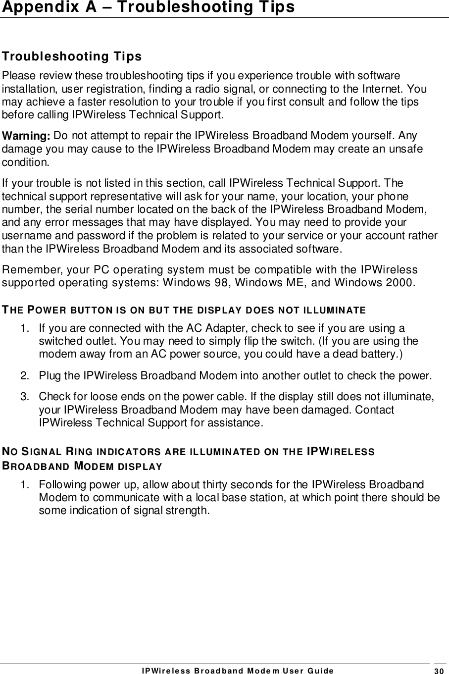 IPWireless Broadband Modem User Guide 30Appendix A – Troubleshooting TipsTroubleshooting TipsPlease review these troubleshooting tips if you experience trouble with softwareinstallation, user registration, finding a radio signal, or connecting to the Internet. Youmay achieve a faster resolution to your trouble if you first consult and follow the tipsbefore calling IPWireless Technical Support.Warning: Do not attempt to repair the IPWireless Broadband Modem yourself. Anydamage you may cause to the IPWireless Broadband Modem may create an unsafecondition.If your trouble is not listed in this section, call IPWireless Technical Support. Thetechnical support representative will ask for your name, your location, your phonenumber, the serial number located on the back of the IPWireless Broadband Modem,and any error messages that may have displayed. You may need to provide yourusername and password if the problem is related to your service or your account ratherthan the IPWireless Broadband Modem and its associated software.Remember, your PC operating system must be compatible with the IPWirelesssupported operating systems: Windows 98, Windows ME, and Windows 2000.THE POWER BUTTON IS ON BUT THE DISPLAY DOES NOT ILLUMINATE1.  If you are connected with the AC Adapter, check to see if you are using aswitched outlet. You may need to simply flip the switch. (If you are using themodem away from an AC power source, you could have a dead battery.)2.  Plug the IPWireless Broadband Modem into another outlet to check the power.3.  Check for loose ends on the power cable. If the display still does not illuminate,your IPWireless Broadband Modem may have been damaged. ContactIPWireless Technical Support for assistance.NO SIGNAL RING INDICATORS ARE ILLUMINATED ON THE IPWIRELESSBROADBAND MODEM DISPLAY1.  Following power up, allow about thirty seconds for the IPWireless BroadbandModem to communicate with a local base station, at which point there should besome indication of signal strength.