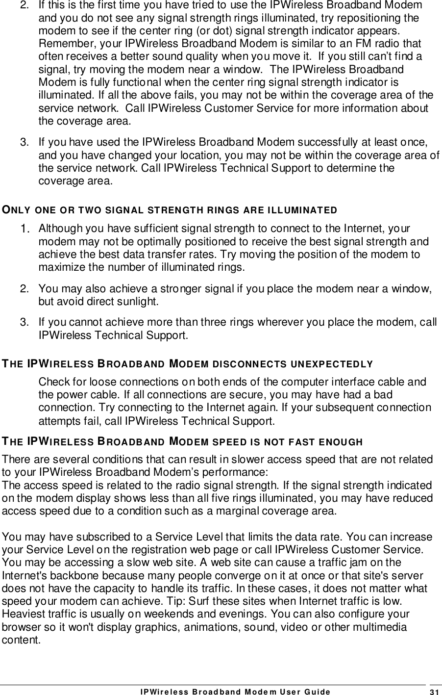 IPWireless Broadband Modem User Guide 312.  If this is the first time you have tried to use the IPWireless Broadband Modemand you do not see any signal strength rings illuminated, try repositioning themodem to see if the center ring (or dot) signal strength indicator appears.Remember, your IPWireless Broadband Modem is similar to an FM radio thatoften receives a better sound quality when you move it.  If you still can’t find asignal, try moving the modem near a window.  The IPWireless BroadbandModem is fully functional when the center ring signal strength indicator isilluminated. If all the above fails, you may not be within the coverage area of theservice network.  Call IPWireless Customer Service for more information aboutthe coverage area.3.  If you have used the IPWireless Broadband Modem successfully at least once,and you have changed your location, you may not be within the coverage area ofthe service network. Call IPWireless Technical Support to determine thecoverage area.ONLY ONE OR TWO SIGNAL STRENGTH RINGS ARE ILLUMINATED1.  Although you have sufficient signal strength to connect to the Internet, yourmodem may not be optimally positioned to receive the best signal strength andachieve the best data transfer rates. Try moving the position of the modem tomaximize the number of illuminated rings.2.  You may also achieve a stronger signal if you place the modem near a window,but avoid direct sunlight.3.  If you cannot achieve more than three rings wherever you place the modem, callIPWireless Technical Support.THE IPWIRELESS BROADBAND MODEM DISCONNECTS UNEXPECTEDLYCheck for loose connections on both ends of the computer interface cable andthe power cable. If all connections are secure, you may have had a badconnection. Try connecting to the Internet again. If your subsequent connectionattempts fail, call IPWireless Technical Support.THE IPWIRELESS BROADBAND MODEM SPEED IS NOT FAST ENOUGHThere are several conditions that can result in slower access speed that are not relatedto your IPWireless Broadband Modem’s performance:The access speed is related to the radio signal strength. If the signal strength indicatedon the modem display shows less than all five rings illuminated, you may have reducedaccess speed due to a condition such as a marginal coverage area.You may have subscribed to a Service Level that limits the data rate. You can increaseyour Service Level on the registration web page or call IPWireless Customer Service.You may be accessing a slow web site. A web site can cause a traffic jam on theInternet&apos;s backbone because many people converge on it at once or that site&apos;s serverdoes not have the capacity to handle its traffic. In these cases, it does not matter whatspeed your modem can achieve. Tip: Surf these sites when Internet traffic is low.Heaviest traffic is usually on weekends and evenings. You can also configure yourbrowser so it won&apos;t display graphics, animations, sound, video or other multimediacontent.