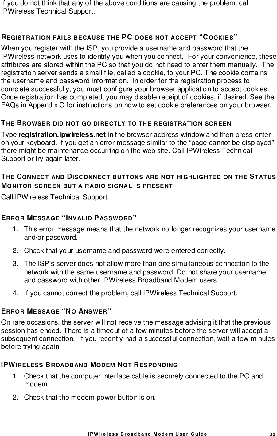 IPWireless Broadband Modem User Guide 32If you do not think that any of the above conditions are causing the problem, callIPWireless Technical Support.REGISTRATION FAILS BECAUSE THE PC DOES NOT ACCEPT “COOKIES”When you register with the ISP, you provide a username and password that theIPWireless network uses to identify you when you connect.  For your convenience, theseattributes are stored within the PC so that you do not need to enter them manually.  Theregistration server sends a small file, called a cookie, to your PC. The cookie containsthe username and password information.  In order for the registration process tocomplete successfully, you must configure your browser application to accept cookies.Once registration has completed, you may disable receipt of cookies, if desired. See theFAQs in Appendix C for instructions on how to set cookie preferences on your browser.THE BROWSER DID NOT GO DIRECTLY TO THE REGISTRATION SCREENType registration.ipwireless.net in the browser address window and then press enteron your keyboard. If you get an error message similar to the “page cannot be displayed”,there might be maintenance occurring on the web site. Call IPWireless TechnicalSupport or try again later.THE CONNECT AND DISCONNECT BUTTONS ARE NOT HIGHLIGHTED ON THE STATUSMONITOR SCREEN BUT A RADIO SIGNAL IS PRESENTCall IPWireless Technical Support.ERROR MESSAGE “INVALID PASSWORD”1.  This error message means that the network no longer recognizes your usernameand/or password.2.  Check that your username and password were entered correctly.3.  The ISP’s server does not allow more than one simultaneous connection to thenetwork with the same username and password. Do not share your usernameand password with other IPWireless Broadband Modem users.4.  If you cannot correct the problem, call IPWireless Technical Support.ERROR MESSAGE “NO ANSWER”On rare occasions, the server will not receive the message advising it that the previoussession has ended. There is a timeout of a few minutes before the server will accept asubsequent connection.  If you recently had a successful connection, wait a few minutesbefore trying again.IPWIRELESS BROADBAND MODEM NOT RESPONDING1.  Check that the computer interface cable is securely connected to the PC andmodem.2.  Check that the modem power button is on.