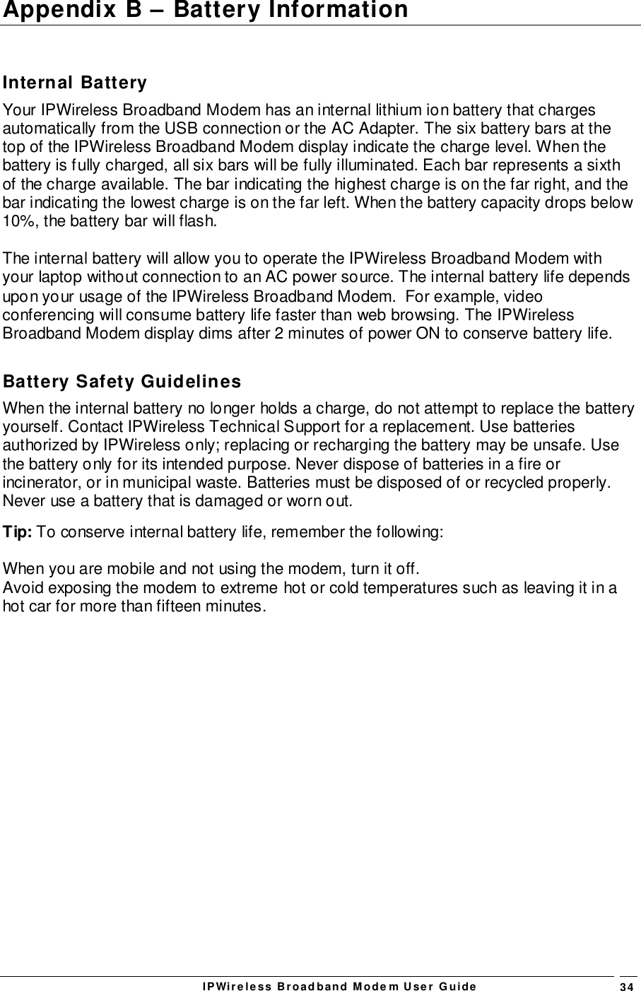 IPWireless Broadband Modem User Guide 34Appendix B – Battery InformationInternal BatteryYour IPWireless Broadband Modem has an internal lithium ion battery that chargesautomatically from the USB connection or the AC Adapter. The six battery bars at thetop of the IPWireless Broadband Modem display indicate the charge level. When thebattery is fully charged, all six bars will be fully illuminated. Each bar represents a sixthof the charge available. The bar indicating the highest charge is on the far right, and thebar indicating the lowest charge is on the far left. When the battery capacity drops below10%, the battery bar will flash.The internal battery will allow you to operate the IPWireless Broadband Modem withyour laptop without connection to an AC power source. The internal battery life dependsupon your usage of the IPWireless Broadband Modem.  For example, videoconferencing will consume battery life faster than web browsing. The IPWirelessBroadband Modem display dims after 2 minutes of power ON to conserve battery life.Battery Safety GuidelinesWhen the internal battery no longer holds a charge, do not attempt to replace the batteryyourself. Contact IPWireless Technical Support for a replacement. Use batteriesauthorized by IPWireless only; replacing or recharging the battery may be unsafe. Usethe battery only for its intended purpose. Never dispose of batteries in a fire orincinerator, or in municipal waste. Batteries must be disposed of or recycled properly.Never use a battery that is damaged or worn out.Tip: To conserve internal battery life, remember the following:When you are mobile and not using the modem, turn it off.Avoid exposing the modem to extreme hot or cold temperatures such as leaving it in ahot car for more than fifteen minutes.