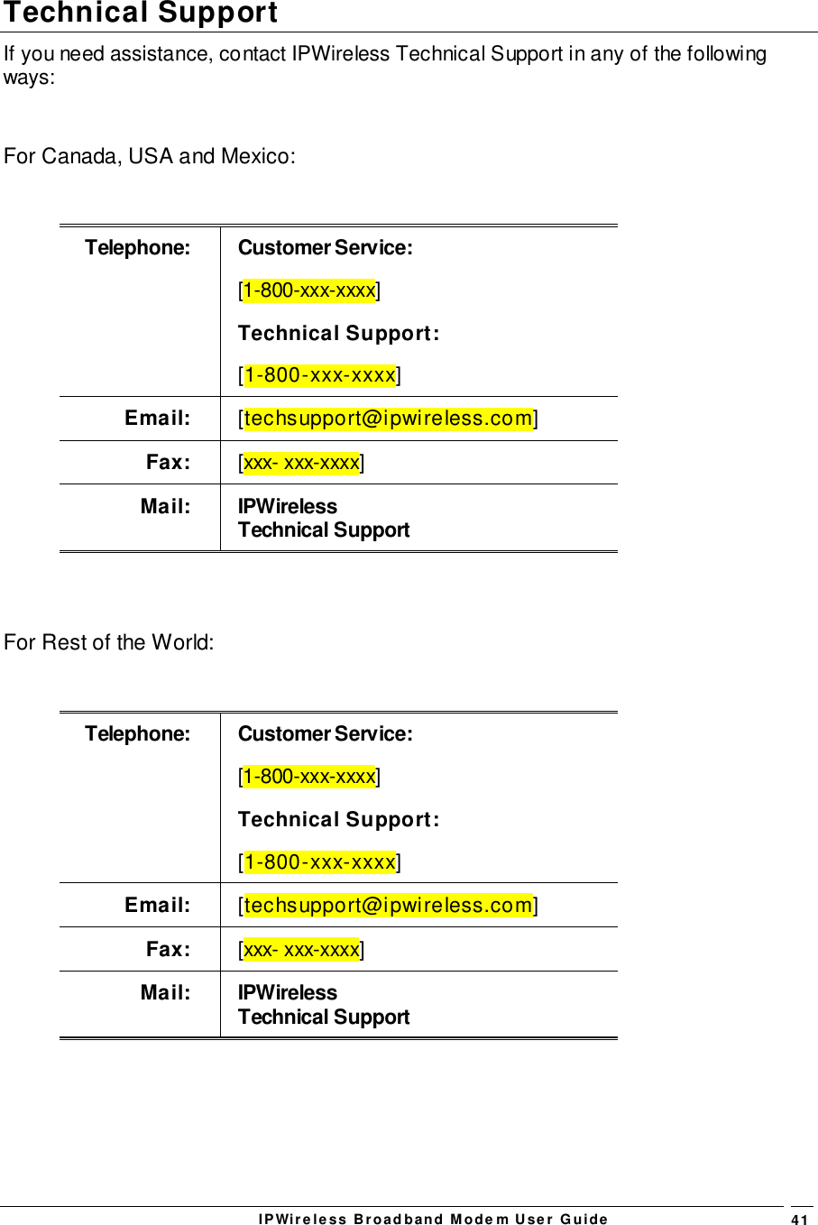 IPWireless Broadband Modem User Guide 41Technical SupportIf you need assistance, contact IPWireless Technical Support in any of the followingways:For Canada, USA and Mexico:Telephone: Customer Service:[1-800-xxx-xxxx]Technical Support:[1-800-xxx-xxxx]Email: [techsupport@ipwireless.com]Fax: [xxx- xxx-xxxx]Mail: IPWirelessTechnical SupportFor Rest of the World:Telephone: Customer Service:[1-800-xxx-xxxx]Technical Support:[1-800-xxx-xxxx]Email: [techsupport@ipwireless.com]Fax: [xxx- xxx-xxxx]Mail: IPWirelessTechnical Support