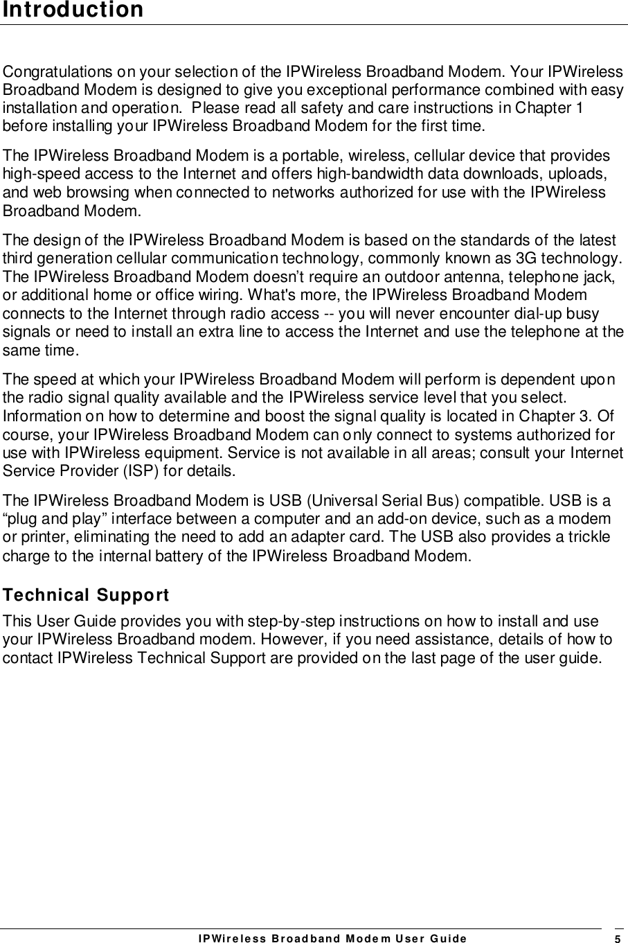 IPWireless Broadband Modem User Guide 5IntroductionCongratulations on your selection of the IPWireless Broadband Modem. Your IPWirelessBroadband Modem is designed to give you exceptional performance combined with easyinstallation and operation.  Please read all safety and care instructions in Chapter 1before installing your IPWireless Broadband Modem for the first time.The IPWireless Broadband Modem is a portable, wireless, cellular device that provideshigh-speed access to the Internet and offers high-bandwidth data downloads, uploads,and web browsing when connected to networks authorized for use with the IPWirelessBroadband Modem.The design of the IPWireless Broadband Modem is based on the standards of the latestthird generation cellular communication technology, commonly known as 3G technology.The IPWireless Broadband Modem doesn’t require an outdoor antenna, telephone jack,or additional home or office wiring. What&apos;s more, the IPWireless Broadband Modemconnects to the Internet through radio access -- you will never encounter dial-up busysignals or need to install an extra line to access the Internet and use the telephone at thesame time.The speed at which your IPWireless Broadband Modem will perform is dependent uponthe radio signal quality available and the IPWireless service level that you select.Information on how to determine and boost the signal quality is located in Chapter 3. Ofcourse, your IPWireless Broadband Modem can only connect to systems authorized foruse with IPWireless equipment. Service is not available in all areas; consult your InternetService Provider (ISP) for details.The IPWireless Broadband Modem is USB (Universal Serial Bus) compatible. USB is a“plug and play” interface between a computer and an add-on device, such as a modemor printer, eliminating the need to add an adapter card. The USB also provides a tricklecharge to the internal battery of the IPWireless Broadband Modem.Technical SupportThis User Guide provides you with step-by-step instructions on how to install and useyour IPWireless Broadband modem. However, if you need assistance, details of how tocontact IPWireless Technical Support are provided on the last page of the user guide.   