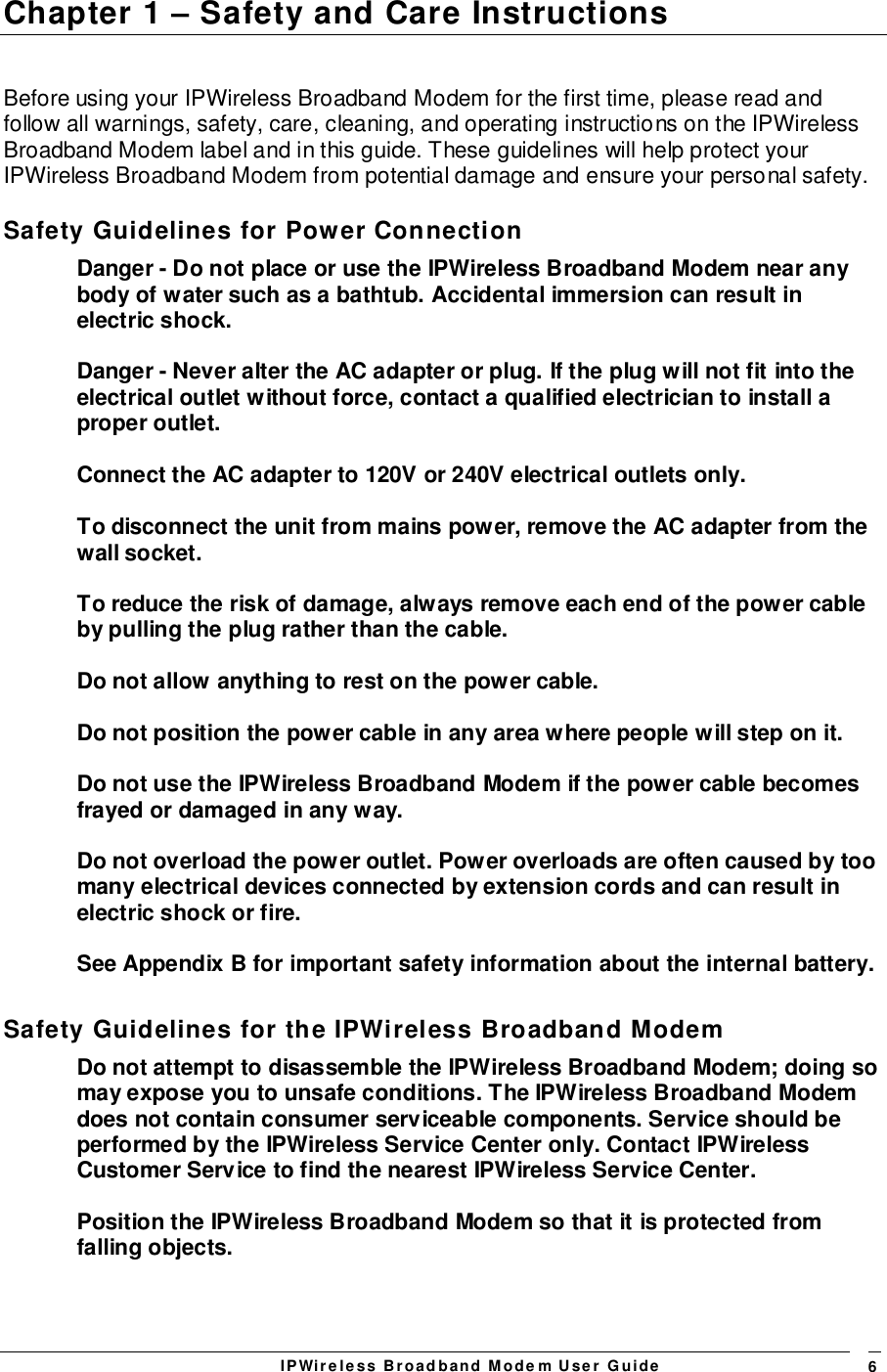 IPWireless Broadband Modem User Guide 6Chapter 1 – Safety and Care InstructionsBefore using your IPWireless Broadband Modem for the first time, please read andfollow all warnings, safety, care, cleaning, and operating instructions on the IPWirelessBroadband Modem label and in this guide. These guidelines will help protect yourIPWireless Broadband Modem from potential damage and ensure your personal safety.Safety Guidelines for Power ConnectionDanger - Do not place or use the IPWireless Broadband Modem near anybody of water such as a bathtub. Accidental immersion can result inelectric shock.Danger - Never alter the AC adapter or plug. If the plug will not fit into theelectrical outlet without force, contact a qualified electrician to install aproper outlet.Connect the AC adapter to 120V or 240V electrical outlets only.To disconnect the unit from mains power, remove the AC adapter from thewall socket.To reduce the risk of damage, always remove each end of the power cableby pulling the plug rather than the cable.Do not allow anything to rest on the power cable.Do not position the power cable in any area where people will step on it.Do not use the IPWireless Broadband Modem if the power cable becomesfrayed or damaged in any way.Do not overload the power outlet. Power overloads are often caused by toomany electrical devices connected by extension cords and can result inelectric shock or fire.See Appendix B for important safety information about the internal battery.Safety Guidelines for the IPWireless Broadband ModemDo not attempt to disassemble the IPWireless Broadband Modem; doing somay expose you to unsafe conditions. The IPWireless Broadband Modemdoes not contain consumer serviceable components. Service should beperformed by the IPWireless Service Center only. Contact IPWirelessCustomer Service to find the nearest IPWireless Service Center.Position the IPWireless Broadband Modem so that it is protected fromfalling objects.
