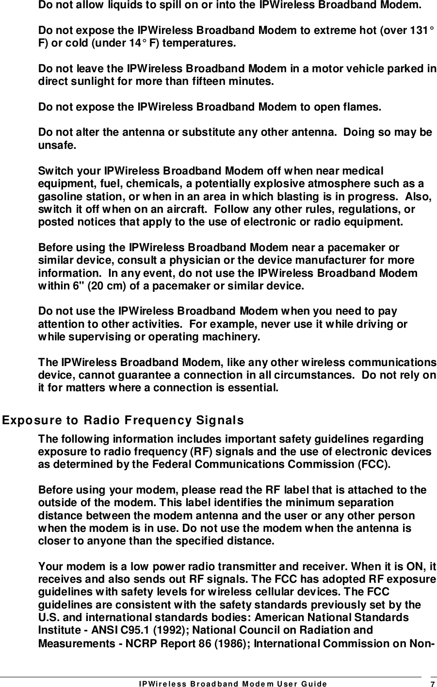 IPWireless Broadband Modem User Guide 7Do not allow liquids to spill on or into the IPWireless Broadband Modem.Do not expose the IPWireless Broadband Modem to extreme hot (over 131°F) or cold (under 14° F) temperatures.Do not leave the IPWireless Broadband Modem in a motor vehicle parked indirect sunlight for more than fifteen minutes.Do not expose the IPWireless Broadband Modem to open flames.Do not alter the antenna or substitute any other antenna.  Doing so may beunsafe.Switch your IPWireless Broadband Modem off when near medicalequipment, fuel, chemicals, a potentially explosive atmosphere such as agasoline station, or when in an area in which blasting is in progress.  Also,switch it off when on an aircraft.  Follow any other rules, regulations, orposted notices that apply to the use of electronic or radio equipment.Before using the IPWireless Broadband Modem near a pacemaker orsimilar device, consult a physician or the device manufacturer for moreinformation.  In any event, do not use the IPWireless Broadband Modemwithin 6&quot; (20 cm) of a pacemaker or similar device.Do not use the IPWireless Broadband Modem when you need to payattention to other activities.  For example, never use it while driving orwhile supervising or operating machinery.The IPWireless Broadband Modem, like any other wireless communicationsdevice, cannot guarantee a connection in all circumstances.  Do not rely onit for matters where a connection is essential.Exposure to Radio Frequency SignalsThe following information includes important safety guidelines regardingexposure to radio frequency (RF) signals and the use of electronic devicesas determined by the Federal Communications Commission (FCC).Before using your modem, please read the RF label that is attached to theoutside of the modem. This label identifies the minimum separationdistance between the modem antenna and the user or any other personwhen the modem is in use. Do not use the modem when the antenna iscloser to anyone than the specified distance.Your modem is a low power radio transmitter and receiver. When it is ON, itreceives and also sends out RF signals. The FCC has adopted RF exposureguidelines with safety levels for wireless cellular devices. The FCCguidelines are consistent with the safety standards previously set by theU.S. and international standards bodies: American National StandardsInstitute - ANSI C95.1 (1992); National Council on Radiation andMeasurements - NCRP Report 86 (1986); International Commission on Non-