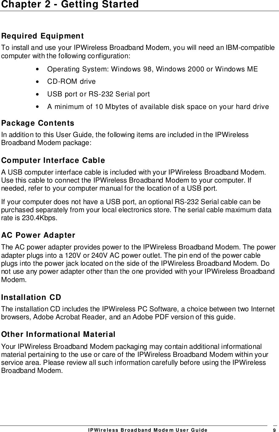 IPWireless Broadband Modem User Guide 9Chapter 2 - Getting StartedRequired EquipmentTo install and use your IPWireless Broadband Modem, you will need an IBM-compatiblecomputer with the following configuration:•  Operating System: Windows 98, Windows 2000 or Windows ME• CD-ROM drive•  USB port or RS-232 Serial port•  A minimum of 10 Mbytes of available disk space on your hard drivePackage ContentsIn addition to this User Guide, the following items are included in the IPWirelessBroadband Modem package:Computer Interface CableA USB computer interface cable is included with your IPWireless Broadband Modem.Use this cable to connect the IPWireless Broadband Modem to your computer. Ifneeded, refer to your computer manual for the location of a USB port.If your computer does not have a USB port, an optional RS-232 Serial cable can bepurchased separately from your local electronics store. The serial cable maximum datarate is 230.4Kbps.AC Power AdapterThe AC power adapter provides power to the IPWireless Broadband Modem. The poweradapter plugs into a 120V or 240V AC power outlet. The pin end of the power cableplugs into the power jack located on the side of the IPWireless Broadband Modem. Donot use any power adapter other than the one provided with your IPWireless BroadbandModem.Installation CDThe installation CD includes the IPWireless PC Software, a choice between two Internetbrowsers, Adobe Acrobat Reader, and an Adobe PDF version of this guide.Other Informational MaterialYour IPWireless Broadband Modem packaging may contain additional informationalmaterial pertaining to the use or care of the IPWireless Broadband Modem within yourservice area. Please review all such information carefully before using the IPWirelessBroadband Modem.