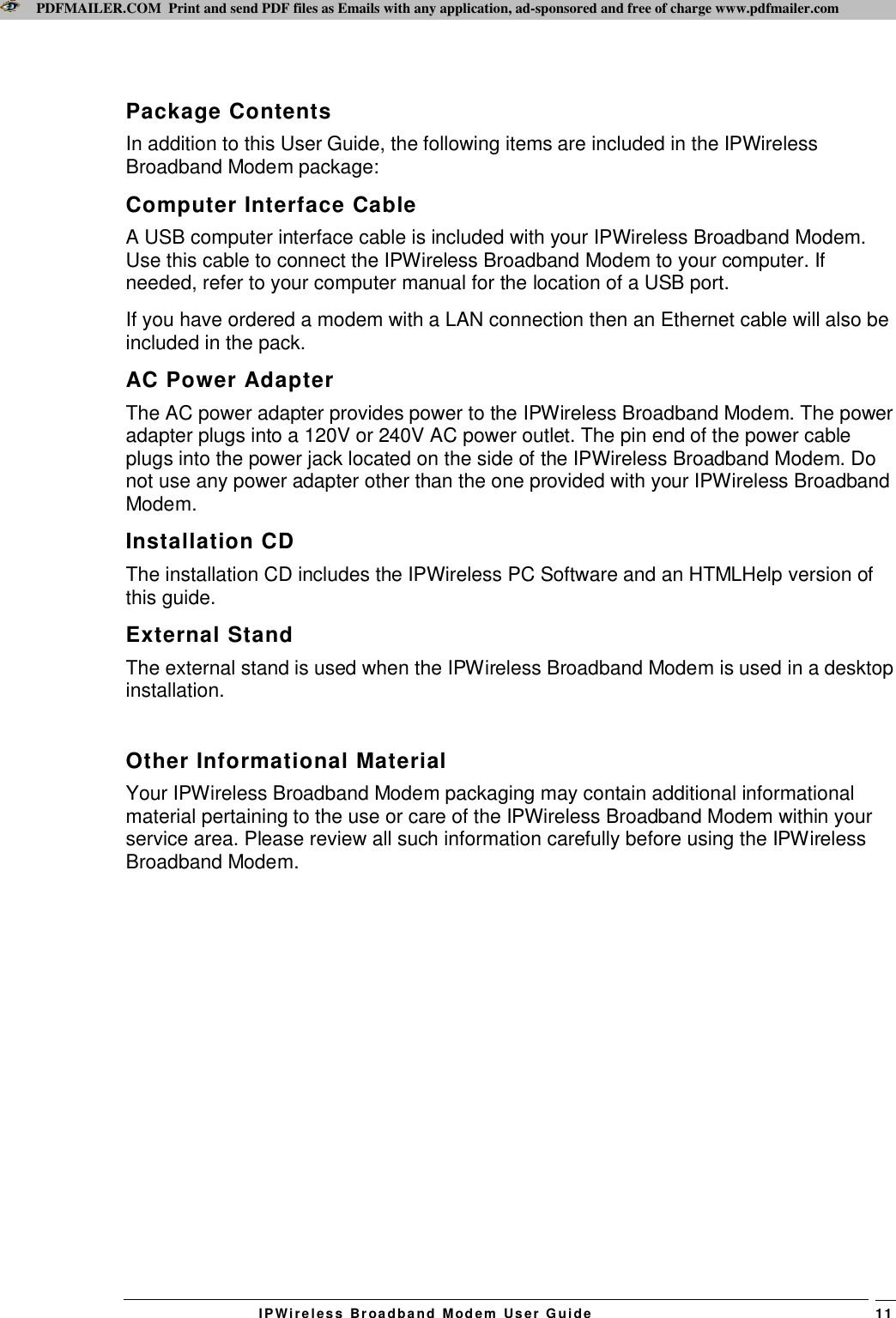 PDFMAILER.COM  Print and send PDF files as Emails with any application, ad-sponsored and free of charge www.pdfmailer.com  IPWireles s  Br oadba nd  Modem   User G uide    11 Package Contents In addition to this User Guide, the following items are included in the IPWireless Broadband Modem package: Computer Interface Cable A USB computer interface cable is included with your IPWireless Broadband Modem. Use this cable to connect the IPWireless Broadband Modem to your computer. If needed, refer to your computer manual for the location of a USB port.  If you have ordered a modem with a LAN connection then an Ethernet cable will also be included in the pack. AC Power Adapter The AC power adapter provides power to the IPWireless Broadband Modem. The power adapter plugs into a 120V or 240V AC power outlet. The pin end of the power cable plugs into the power jack located on the side of the IPWireless Broadband Modem. Do not use any power adapter other than the one provided with your IPWireless Broadband Modem.  Installation CD The installation CD includes the IPWireless PC Software and an HTMLHelp version of this guide. External Stand The external stand is used when the IPWireless Broadband Modem is used in a desktop installation.  Other Informational Material Your IPWireless Broadband Modem packaging may contain additional informational material pertaining to the use or care of the IPWireless Broadband Modem within your service area. Please review all such information carefully before using the IPWireless Broadband Modem. 