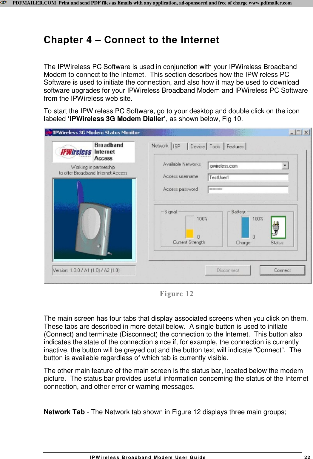 PDFMAILER.COM  Print and send PDF files as Emails with any application, ad-sponsored and free of charge www.pdfmailer.com  IPWireles s  Br oadba nd  Modem   User G uide    22 Chapter 4 – Connect to the Internet  The IPWireless PC Software is used in conjunction with your IPWireless Broadband Modem to connect to the Internet.  This section describes how the IPWireless PC Software is used to initiate the connection, and also how it may be used to download software upgrades for your IPWireless Broadband Modem and IPWireless PC Software from the IPWireless web site. To start the IPWireless PC Software, go to your desktop and double click on the icon labeled ‘IPWireless 3G Modem Dialler’, as shown below, Fig 10.  Figure 12  The main screen has four tabs that display associated screens when you click on them.  These tabs are described in more detail below.  A single button is used to initiate (Connect) and terminate (Disconnect) the connection to the Internet.  This button also indicates the state of the connection since if, for example, the connection is currently inactive, the button will be greyed out and the button text will indicate “Connect”.  The button is available regardless of which tab is currently visible.  The other main feature of the main screen is the status bar, located below the modem picture.  The status bar provides useful information concerning the status of the Internet connection, and other error or warning messages.  Network Tab - The Network tab shown in Figure 12 displays three main groups;  