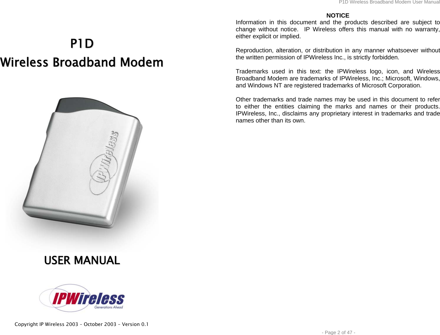  Copyright IP Wireless 2003 – October 2003 – Version 0.1     PP11DD  WWiirreelleessss  BBrrooaaddbbaanndd  MMooddeemm    UUSSEERR  MMAANNUUAALL  P1D Wireless Broadband Modem User Manual  - Page 2 of 47 - NOTICE Information in this document and the products described are subject to change without notice.  IP Wireless offers this manual with no warranty, either explicit or implied.  Reproduction, alteration, or distribution in any manner whatsoever without the written permission of IPWireless Inc., is strictly forbidden.  Trademarks used in this text: the IPWireless logo, icon, and Wireless Broadband Modem are trademarks of IPWireless, Inc.; Microsoft, Windows, and Windows NT are registered trademarks of Microsoft Corporation.  Other trademarks and trade names may be used in this document to refer to either the entities claiming the marks and names or their products. IPWireless, Inc., disclaims any proprietary interest in trademarks and trade names other than its own. 