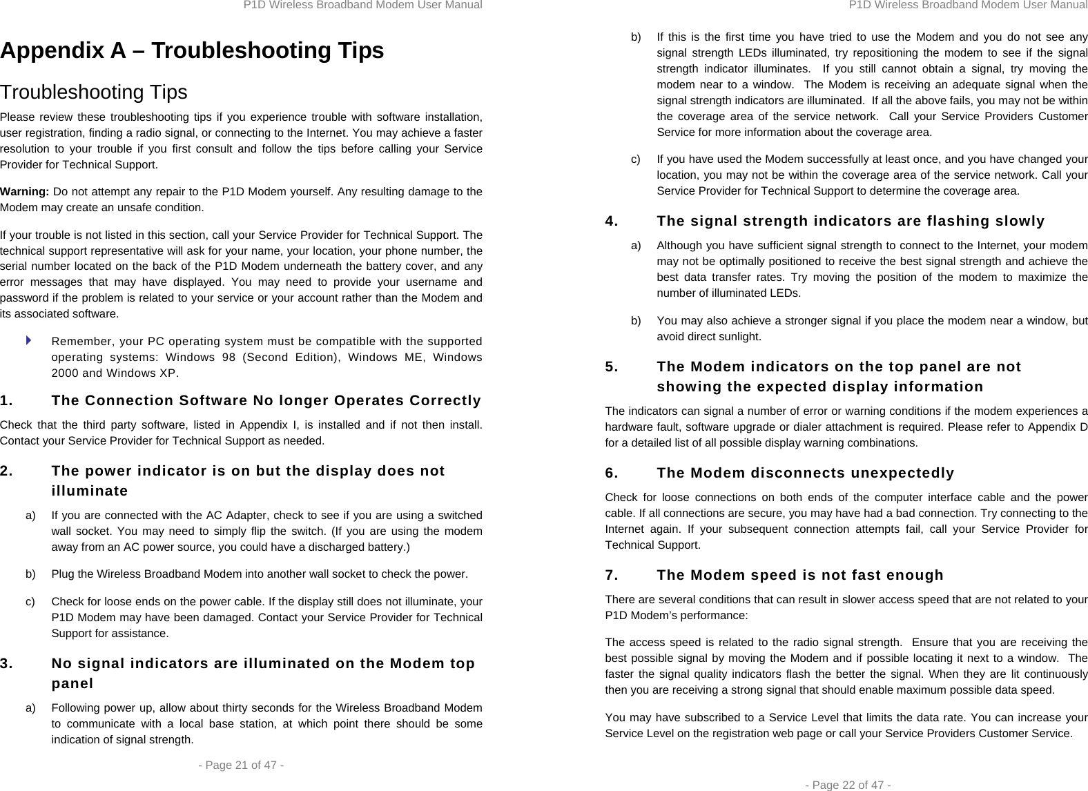 P1D Wireless Broadband Modem User Manual  - Page 21 of 47 -  Appendix A – Troubleshooting Tips Troubleshooting Tips Please review these troubleshooting tips if you experience trouble with software installation, user registration, finding a radio signal, or connecting to the Internet. You may achieve a faster resolution to your trouble if you first consult and follow the tips before calling your Service Provider for Technical Support.  Warning: Do not attempt any repair to the P1D Modem yourself. Any resulting damage to the Modem may create an unsafe condition.  If your trouble is not listed in this section, call your Service Provider for Technical Support. The technical support representative will ask for your name, your location, your phone number, the serial number located on the back of the P1D Modem underneath the battery cover, and any error messages that may have displayed. You may need to provide your username and password if the problem is related to your service or your account rather than the Modem and its associated software.  Remember, your PC operating system must be compatible with the supported operating systems: Windows 98 (Second Edition), Windows ME, Windows 2000 and Windows XP. 1.  The Connection Software No longer Operates Correctly Check that the third party software, listed in Appendix I, is installed and if not then install. Contact your Service Provider for Technical Support as needed. 2.  The power indicator is on but the display does not illuminate a)  If you are connected with the AC Adapter, check to see if you are using a switched wall socket. You may need to simply flip the switch. (If you are using the modem away from an AC power source, you could have a discharged battery.) b)  Plug the Wireless Broadband Modem into another wall socket to check the power. c)  Check for loose ends on the power cable. If the display still does not illuminate, your P1D Modem may have been damaged. Contact your Service Provider for Technical Support for assistance.  3.  No signal indicators are illuminated on the Modem top panel a)  Following power up, allow about thirty seconds for the Wireless Broadband Modem to communicate with a local base station, at which point there should be some indication of signal strength. P1D Wireless Broadband Modem User Manual  - Page 22 of 47 - b)  If this is the first time you have tried to use the Modem and you do not see any signal strength LEDs illuminated, try repositioning the modem to see if the signal strength indicator illuminates.  If you still cannot obtain a signal, try moving the modem near to a window.  The Modem is receiving an adequate signal when the signal strength indicators are illuminated.  If all the above fails, you may not be within the coverage area of the service network.  Call your Service Providers Customer Service for more information about the coverage area. c)  If you have used the Modem successfully at least once, and you have changed your location, you may not be within the coverage area of the service network. Call your Service Provider for Technical Support to determine the coverage area. 4.  The signal strength indicators are flashing slowly a)  Although you have sufficient signal strength to connect to the Internet, your modem may not be optimally positioned to receive the best signal strength and achieve the best data transfer rates. Try moving the position of the modem to maximize the number of illuminated LEDs.  b)  You may also achieve a stronger signal if you place the modem near a window, but avoid direct sunlight. 5.  The Modem indicators on the top panel are not showing the expected display information The indicators can signal a number of error or warning conditions if the modem experiences a hardware fault, software upgrade or dialer attachment is required. Please refer to Appendix D for a detailed list of all possible display warning combinations. 6.  The Modem disconnects unexpectedly Check for loose connections on both ends of the computer interface cable and the power cable. If all connections are secure, you may have had a bad connection. Try connecting to the Internet again. If your subsequent connection attempts fail, call your Service Provider for Technical Support. 7.  The Modem speed is not fast enough There are several conditions that can result in slower access speed that are not related to your P1D Modem’s performance: The access speed is related to the radio signal strength.  Ensure that you are receiving the best possible signal by moving the Modem and if possible locating it next to a window.  The faster the signal quality indicators flash the better the signal. When they are lit continuously then you are receiving a strong signal that should enable maximum possible data speed. You may have subscribed to a Service Level that limits the data rate. You can increase your Service Level on the registration web page or call your Service Providers Customer Service. 