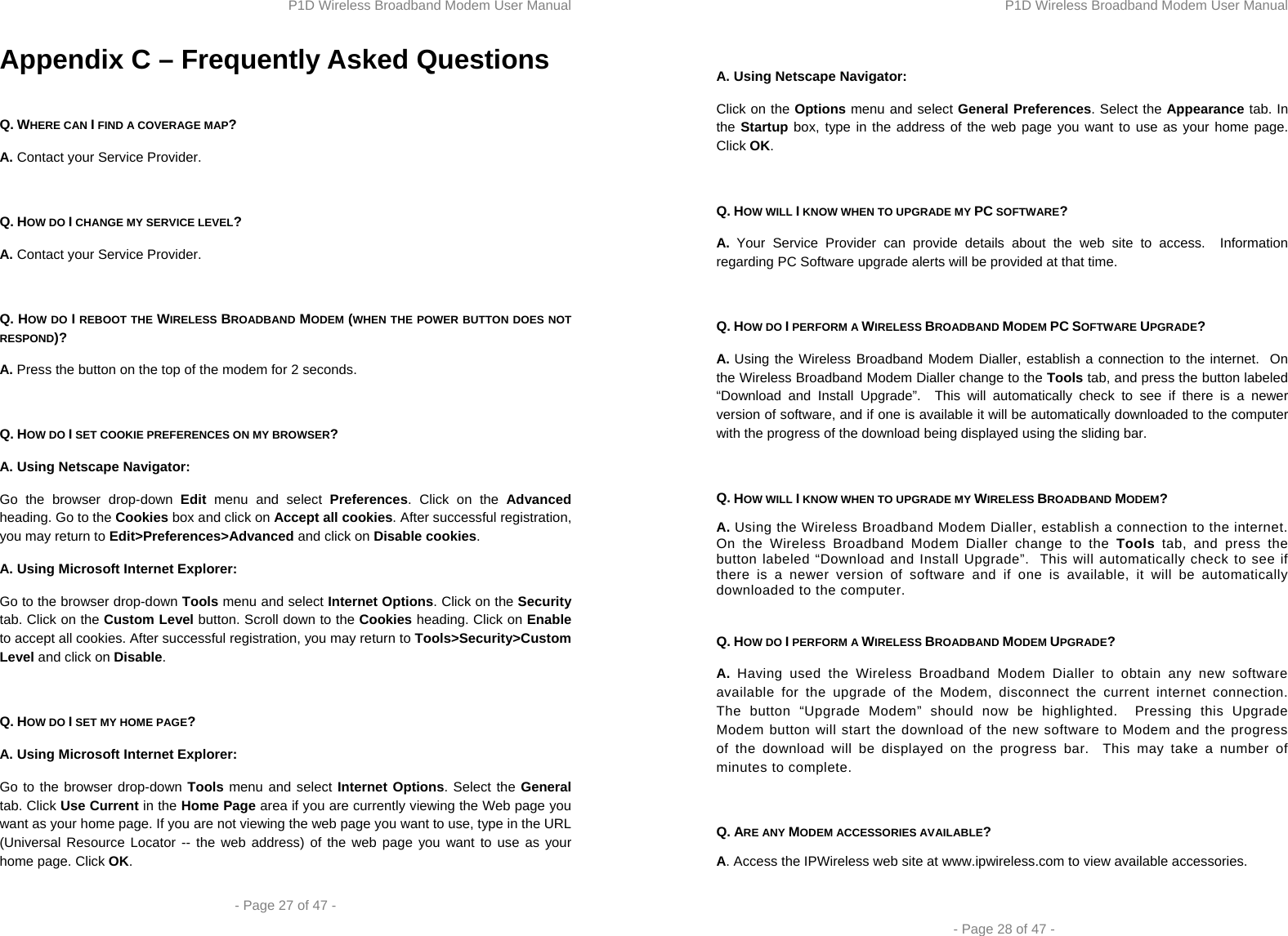 P1D Wireless Broadband Modem User Manual  - Page 27 of 47 -  Appendix C – Frequently Asked Questions  Q. WHERE CAN I FIND A COVERAGE MAP? A. Contact your Service Provider.  Q. HOW DO I CHANGE MY SERVICE LEVEL? A. Contact your Service Provider.  Q. HOW DO I REBOOT THE WIRELESS BROADBAND MODEM (WHEN THE POWER BUTTON DOES NOT RESPOND)? A. Press the button on the top of the modem for 2 seconds.  Q. HOW DO I SET COOKIE PREFERENCES ON MY BROWSER? A. Using Netscape Navigator: Go the browser drop-down Edit menu and select Preferences. Click on the Advanced heading. Go to the Cookies box and click on Accept all cookies. After successful registration, you may return to Edit&gt;Preferences&gt;Advanced and click on Disable cookies. A. Using Microsoft Internet Explorer: Go to the browser drop-down Tools menu and select Internet Options. Click on the Security tab. Click on the Custom Level button. Scroll down to the Cookies heading. Click on Enable to accept all cookies. After successful registration, you may return to Tools&gt;Security&gt;Custom Level and click on Disable.  Q. HOW DO I SET MY HOME PAGE? A. Using Microsoft Internet Explorer: Go to the browser drop-down Tools menu and select Internet Options. Select the General tab. Click Use Current in the Home Page area if you are currently viewing the Web page you want as your home page. If you are not viewing the web page you want to use, type in the URL (Universal Resource Locator -- the web address) of the web page you want to use as your home page. Click OK. P1D Wireless Broadband Modem User Manual  - Page 28 of 47 -  A. Using Netscape Navigator: Click on the Options menu and select General Preferences. Select the Appearance tab. In the Startup box, type in the address of the web page you want to use as your home page. Click OK.  Q. HOW WILL I KNOW WHEN TO UPGRADE MY PC SOFTWARE? A. Your Service Provider can provide details about the web site to access.  Information regarding PC Software upgrade alerts will be provided at that time.  Q. HOW DO I PERFORM A WIRELESS BROADBAND MODEM PC SOFTWARE UPGRADE? A. Using the Wireless Broadband Modem Dialler, establish a connection to the internet.  On the Wireless Broadband Modem Dialler change to the Tools tab, and press the button labeled “Download and Install Upgrade”.  This will automatically check to see if there is a newer version of software, and if one is available it will be automatically downloaded to the computer with the progress of the download being displayed using the sliding bar.  Q. HOW WILL I KNOW WHEN TO UPGRADE MY WIRELESS BROADBAND MODEM? A. Using the Wireless Broadband Modem Dialler, establish a connection to the internet.  On the Wireless Broadband Modem Dialler change to the Tools tab, and press the button labeled “Download and Install Upgrade”.  This will automatically check to see if there is a newer version of software and if one is available, it will be automatically downloaded to the computer.  Q. HOW DO I PERFORM A WIRELESS BROADBAND MODEM UPGRADE? A. Having used the Wireless Broadband Modem Dialler to obtain any new software available for the upgrade of the Modem, disconnect the current internet connection.  The button “Upgrade Modem” should now be highlighted.  Pressing this Upgrade Modem button will start the download of the new software to Modem and the progress of the download will be displayed on the progress bar.  This may take a number of minutes to complete.  Q. ARE ANY MODEM ACCESSORIES AVAILABLE? A. Access the IPWireless web site at www.ipwireless.com to view available accessories.  