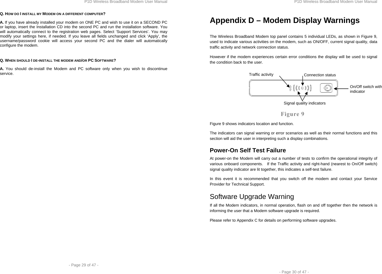 P1D Wireless Broadband Modem User Manual  - Page 29 of 47 -  Q. HOW DO I INSTALL MY MODEM ON A DIFFERENT COMPUTER? A. If you have already installed your modem on ONE PC and wish to use it on a SECOND PC or laptop, insert the Installation CD into the second PC and run the installation software. You will automatically connect to the registration web pages. Select ‘Support Services’. You may modify your settings here, if needed. If you leave all fields unchanged and click ‘Apply’, the username/password cookie will access your second PC and the dialer will automatically configure the modem.  Q. WHEN SHOULD I DE-INSTALL THE MODEM AND/OR PC SOFTWARE? A. You should de-install the Modem and PC software only when you wish to discontinue service. P1D Wireless Broadband Modem User Manual  - Page 30 of 47 - Appendix D – Modem Display Warnings  The Wireless Broadband Modem top panel contains 5 individual LEDs, as shown in Figure 9, used to indicate various activities on the modem, such as ON/OFF, current signal quality, data traffic activity and network connection status. However if the modem experiences certain error conditions the display will be used to signal the condition back to the user.    Figure 9 Figure 9 shows indicators location and function. The indicators can signal warning or error scenarios as well as their normal functions and this section will aid the user in interpreting such a display combinations. Power-On Self Test Failure At power-on the Modem will carry out a number of tests to confirm the operational integrity of various onboard components.   If the Traffic activity and right-hand (nearest to On/Off switch) signal quality indicator are lit together, this indicates a self-test failure. In this event it is recommended that you switch off the modem and contact your Service Provider for Technical Support. Software Upgrade Warning If all the Modem indicators, in normal operation, flash on and off together then the network is informing the user that a Modem software upgrade is required. Please refer to Appendix C for details on performing software upgrades.  On/Off switch with indicator Connection status Signal quality indicators Traffic activity 