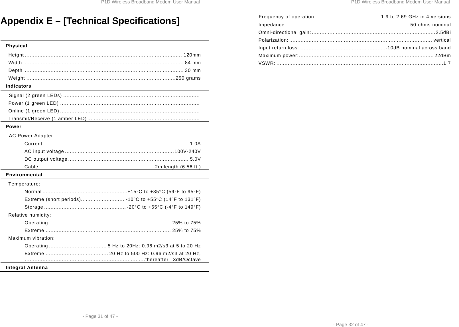 P1D Wireless Broadband Modem User Manual  - Page 31 of 47 -  Appendix E – [Technical Specifications]  Physical Height .................................................................................................. 120mm Width .................................................................................................... 84 mm  Depth .................................................................................................... 30  mm Weight ............................................................................................. 250 grams Indicators Signal (2 green LEDs) .....................................................................................  Power (1 green LED) .......................................................................................  Online (1 green LED) .......................................................................................  Transmit/Receive (1 amber LED) ......................................................................  Power AC Power Adapter: Current ...........................................................................................  1.0A AC input voltage .................................................................... 100V-240V DC output voltage ........................................................................... 5.0V Cable ........................................................................ 2m length (6.56 ft.) Environmental Temperature: Normal ..................................................... +15°C to +35°C (59°F to 95°F) Extreme (short periods)........................... -10°C to +55°C (14°F to 131°F) Storage ................................................... -20°C to +65°C (-4°F to 149°F) Relative humidity: Operating ............................................................................ 25% to 75% Extreme .............................................................................. 25% to 75% Maximum vibration: Operating .................................... 5 Hz to 20Hz: 0.96 m2/s3 at 5 to 20 Hz Extreme ....................................... 20 Hz to 500 Hz: 0.96 m2/s3 at 20 Hz,   ...........................................................................thereafter  –3dB/Octave Integral Antenna P1D Wireless Broadband Modem User Manual  - Page 32 of 47 - Frequency of operation ......................................... 1.9 to 2.69 GHz in 4 versions Impedance: ............................................................................ 50 ohms nominal Omni-directional gain: ............................................................................. 2.5dBi Polarization: ......................................................................................... vertical Input return loss: ..................................................... -10dB nominal across band Maximum power: .................................................................................... 22dBm VSWR: ........................................................................................................ 1.7 