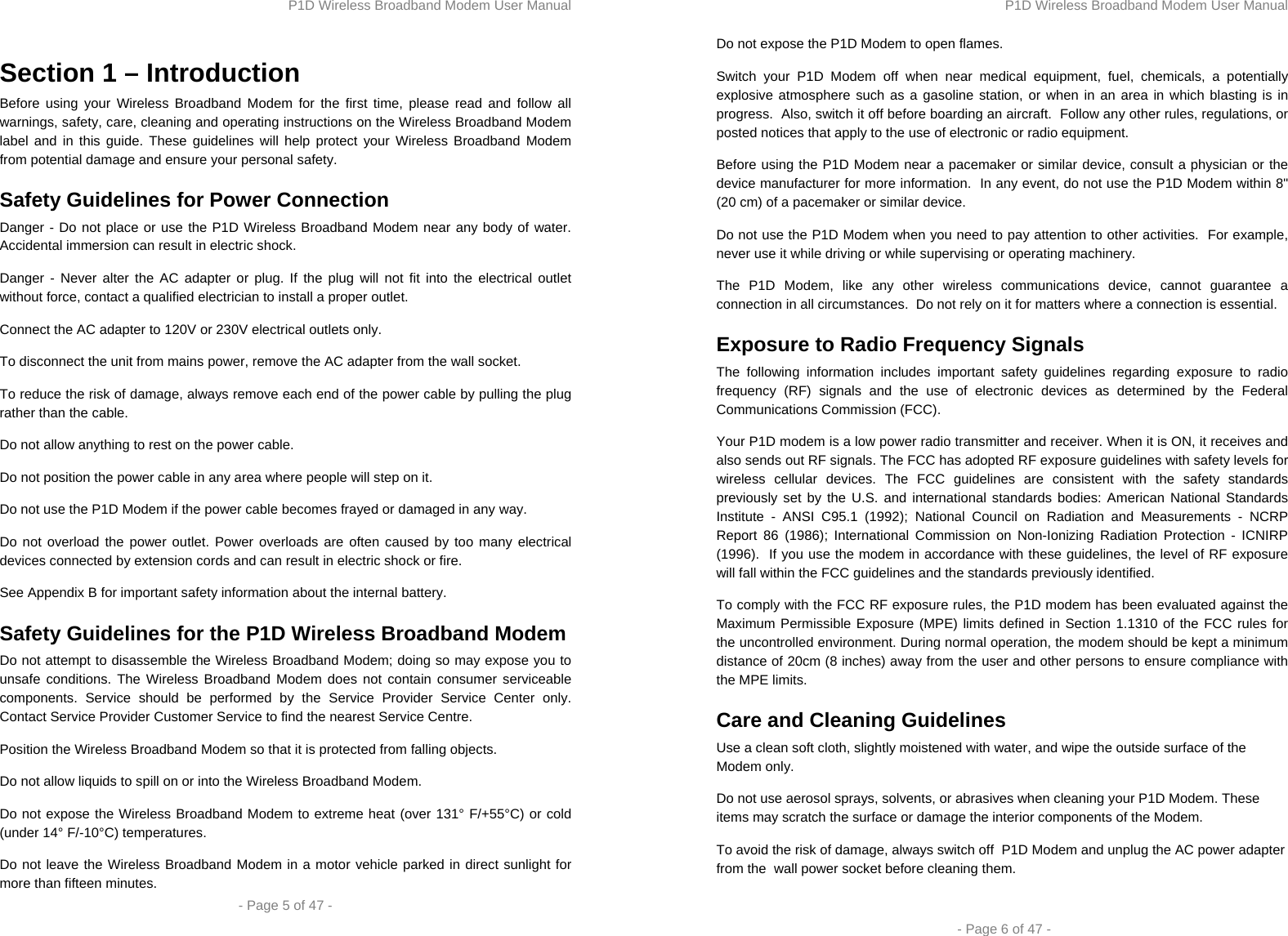 P1D Wireless Broadband Modem User Manual  - Page 5 of 47 -  Section 1 – Introduction Before using your Wireless Broadband Modem for the first time, please read and follow all warnings, safety, care, cleaning and operating instructions on the Wireless Broadband Modem label and in this guide. These guidelines will help protect your Wireless Broadband Modem from potential damage and ensure your personal safety. Safety Guidelines for Power Connection Danger - Do not place or use the P1D Wireless Broadband Modem near any body of water. Accidental immersion can result in electric shock. Danger - Never alter the AC adapter or plug. If the plug will not fit into the electrical outlet without force, contact a qualified electrician to install a proper outlet. Connect the AC adapter to 120V or 230V electrical outlets only. To disconnect the unit from mains power, remove the AC adapter from the wall socket. To reduce the risk of damage, always remove each end of the power cable by pulling the plug rather than the cable. Do not allow anything to rest on the power cable. Do not position the power cable in any area where people will step on it. Do not use the P1D Modem if the power cable becomes frayed or damaged in any way.  Do not overload the power outlet. Power overloads are often caused by too many electrical devices connected by extension cords and can result in electric shock or fire. See Appendix B for important safety information about the internal battery. Safety Guidelines for the P1D Wireless Broadband Modem  Do not attempt to disassemble the Wireless Broadband Modem; doing so may expose you to unsafe conditions. The Wireless Broadband Modem does not contain consumer serviceable components. Service should be performed by the Service Provider Service Center only. Contact Service Provider Customer Service to find the nearest Service Centre. Position the Wireless Broadband Modem so that it is protected from falling objects. Do not allow liquids to spill on or into the Wireless Broadband Modem. Do not expose the Wireless Broadband Modem to extreme heat (over 131° F/+55°C) or cold (under 14° F/-10°C) temperatures. Do not leave the Wireless Broadband Modem in a motor vehicle parked in direct sunlight for more than fifteen minutes. P1D Wireless Broadband Modem User Manual  - Page 6 of 47 - Do not expose the P1D Modem to open flames. Switch your P1D Modem off when near medical equipment, fuel, chemicals, a potentially explosive atmosphere such as a gasoline station, or when in an area in which blasting is in progress.  Also, switch it off before boarding an aircraft.  Follow any other rules, regulations, or posted notices that apply to the use of electronic or radio equipment. Before using the P1D Modem near a pacemaker or similar device, consult a physician or the device manufacturer for more information.  In any event, do not use the P1D Modem within 8&quot; (20 cm) of a pacemaker or similar device.  Do not use the P1D Modem when you need to pay attention to other activities.  For example, never use it while driving or while supervising or operating machinery.  The P1D Modem, like any other wireless communications device, cannot guarantee a connection in all circumstances.  Do not rely on it for matters where a connection is essential. Exposure to Radio Frequency Signals The following information includes important safety guidelines regarding exposure to radio frequency (RF) signals and the use of electronic devices as determined by the Federal Communications Commission (FCC).  Your P1D modem is a low power radio transmitter and receiver. When it is ON, it receives and also sends out RF signals. The FCC has adopted RF exposure guidelines with safety levels for wireless cellular devices. The FCC guidelines are consistent with the safety standards previously set by the U.S. and international standards bodies: American National Standards Institute - ANSI C95.1 (1992); National Council on Radiation and Measurements - NCRP Report 86 (1986); International Commission on Non-Ionizing Radiation Protection - ICNIRP (1996).  If you use the modem in accordance with these guidelines, the level of RF exposure will fall within the FCC guidelines and the standards previously identified. To comply with the FCC RF exposure rules, the P1D modem has been evaluated against the Maximum Permissible Exposure (MPE) limits defined in Section 1.1310 of the FCC rules for the uncontrolled environment. During normal operation, the modem should be kept a minimum distance of 20cm (8 inches) away from the user and other persons to ensure compliance with the MPE limits. Care and Cleaning Guidelines Use a clean soft cloth, slightly moistened with water, and wipe the outside surface of the Modem only. Do not use aerosol sprays, solvents, or abrasives when cleaning your P1D Modem. These items may scratch the surface or damage the interior components of the Modem. To avoid the risk of damage, always switch off  P1D Modem and unplug the AC power adapter from the  wall power socket before cleaning them.  