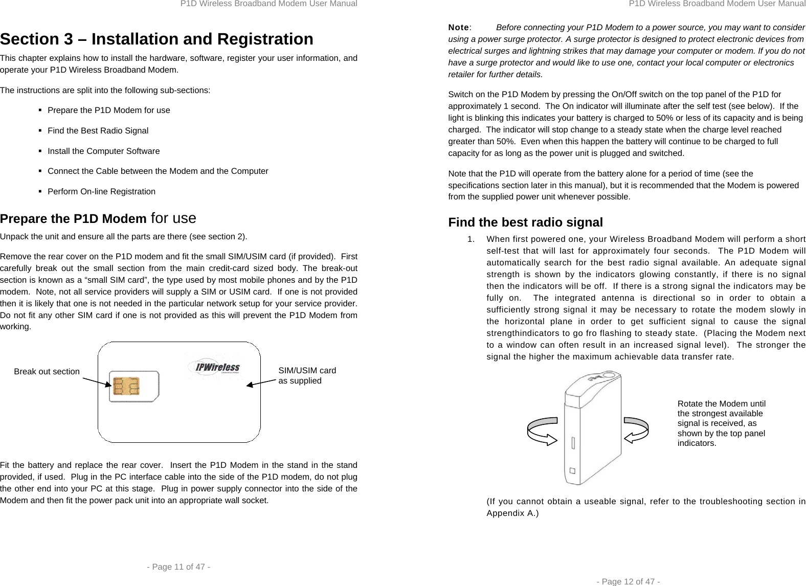 P1D Wireless Broadband Modem User Manual  - Page 11 of 47 -  Section 3 – Installation and Registration This chapter explains how to install the hardware, software, register your user information, and operate your P1D Wireless Broadband Modem.  The instructions are split into the following sub-sections:   Prepare the P1D Modem for use   Find the Best Radio Signal   Install the Computer Software    Connect the Cable between the Modem and the Computer   Perform On-line Registration Prepare the P1D Modem for use Unpack the unit and ensure all the parts are there (see section 2). Remove the rear cover on the P1D modem and fit the small SIM/USIM card (if provided).  First carefully break out the small section from the main credit-card sized body. The break-out section is known as a “small SIM card”, the type used by most mobile phones and by the P1D modem.  Note, not all service providers will supply a SIM or USIM card.  If one is not provided then it is likely that one is not needed in the particular network setup for your service provider.  Do not fit any other SIM card if one is not provided as this will prevent the P1D Modem from working.   Fit the battery and replace the rear cover.  Insert the P1D Modem in the stand in the stand provided, if used.  Plug in the PC interface cable into the side of the P1D modem, do not plug the other end into your PC at this stage.  Plug in power supply connector into the side of the Modem and then fit the power pack unit into an appropriate wall socket.  SIM/USIM card as supplied Break out section P1D Wireless Broadband Modem User Manual  - Page 12 of 47 - Note:  Before connecting your P1D Modem to a power source, you may want to consider using a power surge protector. A surge protector is designed to protect electronic devices from electrical surges and lightning strikes that may damage your computer or modem. If you do not have a surge protector and would like to use one, contact your local computer or electronics retailer for further details.  Switch on the P1D Modem by pressing the On/Off switch on the top panel of the P1D for approximately 1 second.  The On indicator will illuminate after the self test (see below).  If the light is blinking this indicates your battery is charged to 50% or less of its capacity and is being charged.  The indicator will stop change to a steady state when the charge level reached greater than 50%.  Even when this happen the battery will continue to be charged to full capacity for as long as the power unit is plugged and switched. Note that the P1D will operate from the battery alone for a period of time (see the specifications section later in this manual), but it is recommended that the Modem is powered from the supplied power unit whenever possible. Find the best radio signal 1.  When first powered one, your Wireless Broadband Modem will perform a short self-test that will last for approximately four seconds.  The P1D Modem will automatically search for the best radio signal available. An adequate signal strength is shown by the indicators glowing constantly, if there is no signal then the indicators will be off.  If there is a strong signal the indicators may be fully on.  The integrated antenna is directional so in order to obtain a sufficiently strong signal it may be necessary to rotate the modem slowly in the horizontal plane in order to get sufficient signal to cause the signal strengthindicators to go fro flashing to steady state.  (Placing the Modem next to a window can often result in an increased signal level).  The stronger the signal the higher the maximum achievable data transfer rate.  (If you cannot obtain a useable signal, refer to the troubleshooting section in Appendix A.)  Rotate the Modem until the strongest available signal is received, as shown by the top panel indicators.