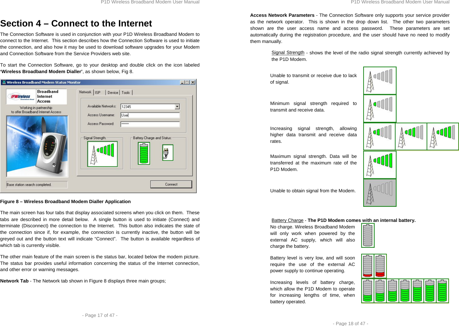 P1D Wireless Broadband Modem User Manual  - Page 17 of 47 -  Section 4 – Connect to the Internet The Connection Software is used in conjunction with your P1D Wireless Broadband Modem to connect to the Internet.  This section describes how the Connection Software is used to initiate the connection, and also how it may be used to download software upgrades for your Modem and Connection Software from the Service Providers web site. To start the Connection Software, go to your desktop and double click on the icon labeled ‘Wireless Broadband Modem Dialler’, as shown below, Fig 8.  Figure 8 – Wireless Broadband Modem Dialler Application The main screen has four tabs that display associated screens when you click on them.  These tabs are described in more detail below.  A single button is used to initiate (Connect) and terminate (Disconnect) the connection to the Internet.  This button also indicates the state of the connection since if, for example, the connection is currently inactive, the button will be greyed out and the button text will indicate “Connect”.  The button is available regardless of which tab is currently visible.  The other main feature of the main screen is the status bar, located below the modem picture.  The status bar provides useful information concerning the status of the Internet connection, and other error or warning messages. Network Tab - The Network tab shown in Figure 8 displays three main groups;  P1D Wireless Broadband Modem User Manual  - Page 18 of 47 - Access Network Parameters - The Connection Software only supports your service provider as the network operator.  This is shown in the drop down list.  The other two parameters shown are the user access name and access password.  These parameters are set automatically during the registration procedure, and the user should have no need to modify them manually.  Signal Strength - shows the level of the radio signal strength currently achieved by the P1D Modem. Unable to transmit or receive due to lack of signal. Minimum signal strength required to transmit and receive data. Increasing signal strength, allowing higher data transmit and receive data rates.  Maximum signal strength. Data will be transferred at the maximum rate of the P1D Modem. Unable to obtain signal from the Modem.   Battery Charge - The P1D Modem comes with an internal battery.  No charge. Wireless Broadband Modem will only work when powered by the external AC supply, which will also charge the battery.   Battery level is very low, and will soon require the use of the external AC power supply to continue operating. Increasing levels of battery charge, which allow the P1D Modem to operate for increasing lengths of time, when battery operated.   