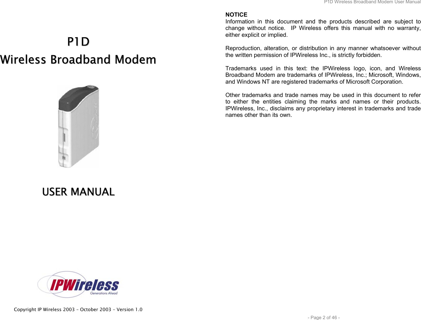  Copyright IP Wireless 2003 – October 2003 – Version 1.0     PP11DD  WWiirreelleessss  BBrrooaaddbbaanndd  MMooddeemm     UUSSEERR  MMAANNUUAALL      P1D Wireless Broadband Modem User Manual  - Page 2 of 46 - NOTICE Information in this document and the products described are subject to change without notice.  IP Wireless offers this manual with no warranty, either explicit or implied.  Reproduction, alteration, or distribution in any manner whatsoever without the written permission of IPWireless Inc., is strictly forbidden.  Trademarks used in this text: the IPWireless logo, icon, and Wireless Broadband Modem are trademarks of IPWireless, Inc.; Microsoft, Windows, and Windows NT are registered trademarks of Microsoft Corporation.  Other trademarks and trade names may be used in this document to refer to either the entities claiming the marks and names or their products. IPWireless, Inc., disclaims any proprietary interest in trademarks and trade names other than its own. 
