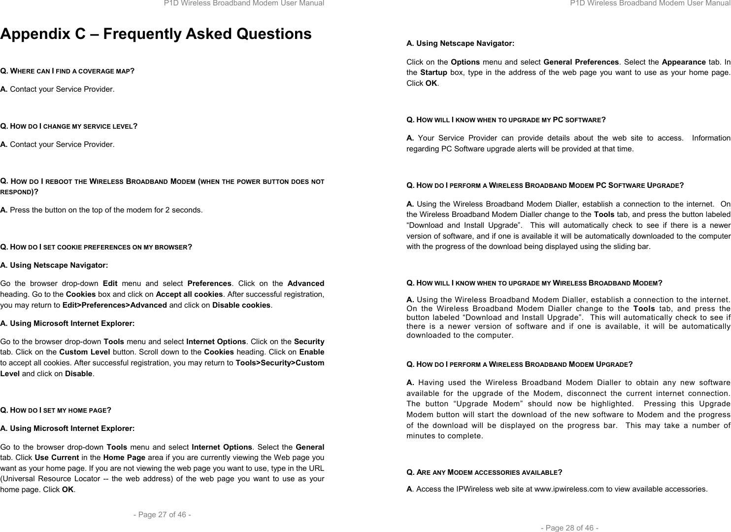 P1D Wireless Broadband Modem User Manual  - Page 27 of 46 -  Appendix C – Frequently Asked Questions  Q. WHERE CAN I FIND A COVERAGE MAP? A. Contact your Service Provider.  Q. HOW DO I CHANGE MY SERVICE LEVEL? A. Contact your Service Provider.  Q. HOW DO I REBOOT THE WIRELESS BROADBAND MODEM (WHEN THE POWER BUTTON DOES NOT RESPOND)? A. Press the button on the top of the modem for 2 seconds.  Q. HOW DO I SET COOKIE PREFERENCES ON MY BROWSER? A. Using Netscape Navigator: Go the browser drop-down Edit menu and select Preferences. Click on the Advanced heading. Go to the Cookies box and click on Accept all cookies. After successful registration, you may return to Edit&gt;Preferences&gt;Advanced and click on Disable cookies. A. Using Microsoft Internet Explorer: Go to the browser drop-down Tools menu and select Internet Options. Click on the Security tab. Click on the Custom Level button. Scroll down to the Cookies heading. Click on Enable to accept all cookies. After successful registration, you may return to Tools&gt;Security&gt;Custom Level and click on Disable.  Q. HOW DO I SET MY HOME PAGE? A. Using Microsoft Internet Explorer: Go to the browser drop-down Tools menu and select Internet Options. Select the General tab. Click Use Current in the Home Page area if you are currently viewing the Web page you want as your home page. If you are not viewing the web page you want to use, type in the URL (Universal Resource Locator -- the web address) of the web page you want to use as your home page. Click OK. P1D Wireless Broadband Modem User Manual  - Page 28 of 46 -  A. Using Netscape Navigator: Click on the Options menu and select General Preferences. Select the Appearance tab. In the Startup box, type in the address of the web page you want to use as your home page. Click OK.  Q. HOW WILL I KNOW WHEN TO UPGRADE MY PC SOFTWARE? A. Your Service Provider can provide details about the web site to access.  Information regarding PC Software upgrade alerts will be provided at that time.  Q. HOW DO I PERFORM A WIRELESS BROADBAND MODEM PC SOFTWARE UPGRADE? A. Using the Wireless Broadband Modem Dialler, establish a connection to the internet.  On the Wireless Broadband Modem Dialler change to the Tools tab, and press the button labeled “Download and Install Upgrade”.  This will automatically check to see if there is a newer version of software, and if one is available it will be automatically downloaded to the computer with the progress of the download being displayed using the sliding bar.  Q. HOW WILL I KNOW WHEN TO UPGRADE MY WIRELESS BROADBAND MODEM? A. Using the Wireless Broadband Modem Dialler, establish a connection to the internet.  On the Wireless Broadband Modem Dialler change to the Tools tab, and press the button labeled “Download and Install Upgrade”.  This will automatically check to see if there is a newer version of software and if one is available, it will be automatically downloaded to the computer.  Q. HOW DO I PERFORM A WIRELESS BROADBAND MODEM UPGRADE? A. Having used the Wireless Broadband Modem Dialler to obtain any new software available for the upgrade of the Modem, disconnect the current internet connection.  The button “Upgrade Modem” should now be highlighted.  Pressing this Upgrade Modem button will start the download of the new software to Modem and the progress of the download will be displayed on the progress bar.  This may take a number of minutes to complete.  Q. ARE ANY MODEM ACCESSORIES AVAILABLE? A. Access the IPWireless web site at www.ipwireless.com to view available accessories.  