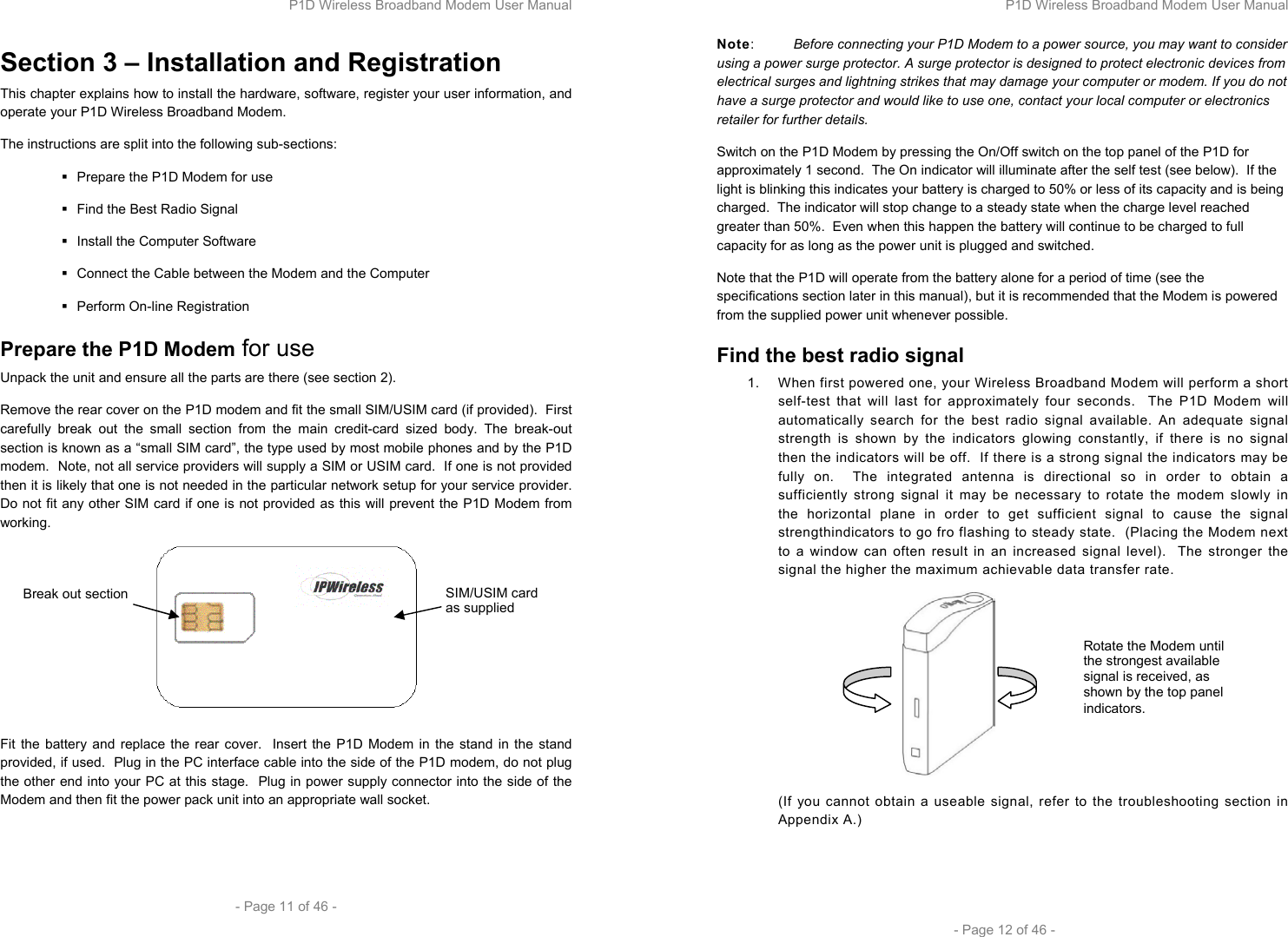 P1D Wireless Broadband Modem User Manual  - Page 11 of 46 -  Section 3 – Installation and Registration This chapter explains how to install the hardware, software, register your user information, and operate your P1D Wireless Broadband Modem.  The instructions are split into the following sub-sections:   Prepare the P1D Modem for use   Find the Best Radio Signal   Install the Computer Software    Connect the Cable between the Modem and the Computer  Perform On-line Registration Prepare the P1D Modem for use Unpack the unit and ensure all the parts are there (see section 2). Remove the rear cover on the P1D modem and fit the small SIM/USIM card (if provided).  First carefully break out the small section from the main credit-card sized body. The break-out section is known as a “small SIM card”, the type used by most mobile phones and by the P1D modem.  Note, not all service providers will supply a SIM or USIM card.  If one is not provided then it is likely that one is not needed in the particular network setup for your service provider.  Do not fit any other SIM card if one is not provided as this will prevent the P1D Modem from working.   Fit the battery and replace the rear cover.  Insert the P1D Modem in the stand in the stand provided, if used.  Plug in the PC interface cable into the side of the P1D modem, do not plug the other end into your PC at this stage.  Plug in power supply connector into the side of the Modem and then fit the power pack unit into an appropriate wall socket.  SIM/USIM card as supplied Break out section P1D Wireless Broadband Modem User Manual  - Page 12 of 46 - Note:  Before connecting your P1D Modem to a power source, you may want to consider using a power surge protector. A surge protector is designed to protect electronic devices from electrical surges and lightning strikes that may damage your computer or modem. If you do not have a surge protector and would like to use one, contact your local computer or electronics retailer for further details.  Switch on the P1D Modem by pressing the On/Off switch on the top panel of the P1D for approximately 1 second.  The On indicator will illuminate after the self test (see below).  If the light is blinking this indicates your battery is charged to 50% or less of its capacity and is being charged.  The indicator will stop change to a steady state when the charge level reached greater than 50%.  Even when this happen the battery will continue to be charged to full capacity for as long as the power unit is plugged and switched. Note that the P1D will operate from the battery alone for a period of time (see the specifications section later in this manual), but it is recommended that the Modem is powered from the supplied power unit whenever possible. Find the best radio signal 1.  When first powered one, your Wireless Broadband Modem will perform a short self-test that will last for approximately four seconds.  The P1D Modem will automatically search for the best radio signal available. An adequate signal strength is shown by the indicators glowing constantly, if there is no signal then the indicators will be off.  If there is a strong signal the indicators may be fully on.  The integrated antenna is directional so in order to obtain a sufficiently strong signal it may be necessary to rotate the modem slowly in the horizontal plane in order to get sufficient signal to cause the signal strengthindicators to go fro flashing to steady state.  (Placing the Modem next to a window can often result in an increased signal level).  The stronger the signal the higher the maximum achievable data transfer rate.  (If you cannot obtain a useable signal, refer to the troubleshooting section in Appendix A.)  Rotate the Modem until the strongest available signal is received, as shown by the top panel indicators.
