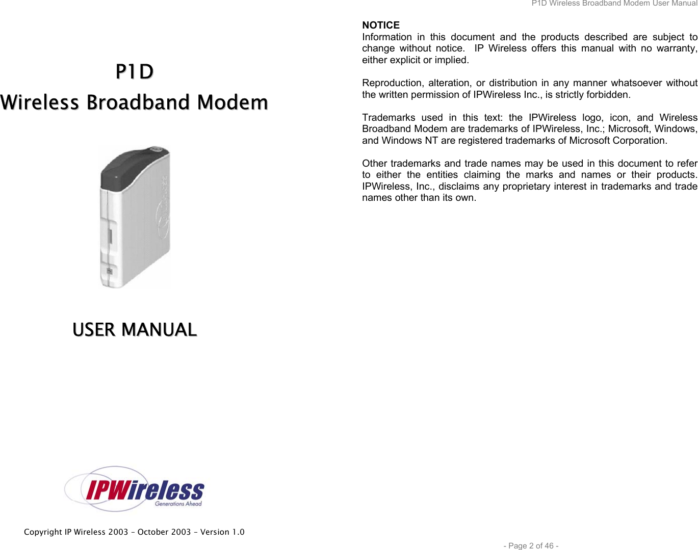  Copyright IP Wireless 2003 – October 2003 – Version 1.0     PP11DD  WWiirreelleessss  BBrrooaaddbbaanndd  MMooddeemm     UUSSEERR  MMAANNUUAALL      P1D Wireless Broadband Modem User Manual  - Page 2 of 46 - NOTICE Information in this document and the products described are subject to change without notice.  IP Wireless offers this manual with no warranty, either explicit or implied.  Reproduction, alteration, or distribution in any manner whatsoever without the written permission of IPWireless Inc., is strictly forbidden.  Trademarks used in this text: the IPWireless logo, icon, and Wireless Broadband Modem are trademarks of IPWireless, Inc.; Microsoft, Windows, and Windows NT are registered trademarks of Microsoft Corporation.  Other trademarks and trade names may be used in this document to refer to either the entities claiming the marks and names or their products. IPWireless, Inc., disclaims any proprietary interest in trademarks and trade names other than its own. 