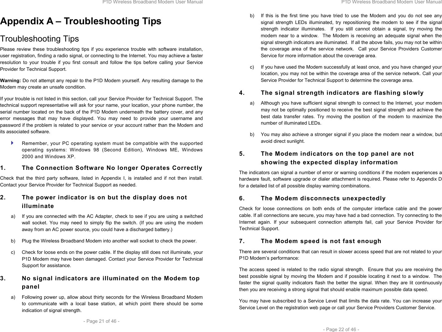 P1D Wireless Broadband Modem User Manual  - Page 21 of 46 -  Appendix A – Troubleshooting Tips Troubleshooting Tips Please review these troubleshooting tips if you experience trouble with software installation, user registration, finding a radio signal, or connecting to the Internet. You may achieve a faster resolution to your trouble if you first consult and follow the tips before calling your Service Provider for Technical Support.  Warning: Do not attempt any repair to the P1D Modem yourself. Any resulting damage to the Modem may create an unsafe condition.  If your trouble is not listed in this section, call your Service Provider for Technical Support. The technical support representative will ask for your name, your location, your phone number, the serial number located on the back of the P1D Modem underneath the battery cover, and any error messages that may have displayed. You may need to provide your username and password if the problem is related to your service or your account rather than the Modem and its associated software.  Remember, your PC operating system must be compatible with the supported operating systems: Windows 98 (Second Edition), Windows ME, Windows 2000 and Windows XP. 1.  The Connection Software No longer Operates Correctly Check that the third party software, listed in Appendix I, is installed and if not then install. Contact your Service Provider for Technical Support as needed. 2.  The power indicator is on but the display does not illuminate a)  If you are connected with the AC Adapter, check to see if you are using a switched wall socket. You may need to simply flip the switch. (If you are using the modem away from an AC power source, you could have a discharged battery.) b)  Plug the Wireless Broadband Modem into another wall socket to check the power. c)  Check for loose ends on the power cable. If the display still does not illuminate, your P1D Modem may have been damaged. Contact your Service Provider for Technical Support for assistance.  3.  No signal indicators are illuminated on the Modem top panel a)  Following power up, allow about thirty seconds for the Wireless Broadband Modem to communicate with a local base station, at which point there should be some indication of signal strength. P1D Wireless Broadband Modem User Manual  - Page 22 of 46 - b)  If this is the first time you have tried to use the Modem and you do not see any signal strength LEDs illuminated, try repositioning the modem to see if the signal strength indicator illuminates.  If you still cannot obtain a signal, try moving the modem near to a window.  The Modem is receiving an adequate signal when the signal strength indicators are illuminated.  If all the above fails, you may not be within the coverage area of the service network.  Call your Service Providers Customer Service for more information about the coverage area. c)  If you have used the Modem successfully at least once, and you have changed your location, you may not be within the coverage area of the service network. Call your Service Provider for Technical Support to determine the coverage area. 4.  The signal strength indicators are flashing slowly a)  Although you have sufficient signal strength to connect to the Internet, your modem may not be optimally positioned to receive the best signal strength and achieve the best data transfer rates. Try moving the position of the modem to maximize the number of illuminated LEDs.  b)  You may also achieve a stronger signal if you place the modem near a window, but avoid direct sunlight. 5.  The Modem indicators on the top panel are not showing the expected display information The indicators can signal a number of error or warning conditions if the modem experiences a hardware fault, software upgrade or dialer attachment is required. Please refer to Appendix D for a detailed list of all possible display warning combinations. 6.  The Modem disconnects unexpectedly Check for loose connections on both ends of the computer interface cable and the power cable. If all connections are secure, you may have had a bad connection. Try connecting to the Internet again. If your subsequent connection attempts fail, call your Service Provider for Technical Support. 7.  The Modem speed is not fast enough There are several conditions that can result in slower access speed that are not related to your P1D Modem’s performance: The access speed is related to the radio signal strength.  Ensure that you are receiving the best possible signal by moving the Modem and if possible locating it next to a window.  The faster the signal quality indicators flash the better the signal. When they are lit continuously then you are receiving a strong signal that should enable maximum possible data speed. You may have subscribed to a Service Level that limits the data rate. You can increase your Service Level on the registration web page or call your Service Providers Customer Service. 