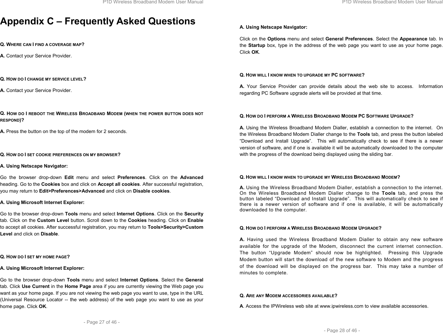 P1D Wireless Broadband Modem User Manual  - Page 27 of 46 -  Appendix C – Frequently Asked Questions  Q. WHERE CAN I FIND A COVERAGE MAP? A. Contact your Service Provider.  Q. HOW DO I CHANGE MY SERVICE LEVEL? A. Contact your Service Provider.  Q. HOW DO I REBOOT THE WIRELESS BROADBAND MODEM (WHEN THE POWER BUTTON DOES NOT RESPOND)? A. Press the button on the top of the modem for 2 seconds.  Q. HOW DO I SET COOKIE PREFERENCES ON MY BROWSER? A. Using Netscape Navigator: Go the browser drop-down Edit menu and select Preferences. Click on the Advanced heading. Go to the Cookies box and click on Accept all cookies. After successful registration, you may return to Edit&gt;Preferences&gt;Advanced and click on Disable cookies. A. Using Microsoft Internet Explorer: Go to the browser drop-down Tools menu and select Internet Options. Click on the Security tab. Click on the Custom Level button. Scroll down to the Cookies heading. Click on Enable to accept all cookies. After successful registration, you may return to Tools&gt;Security&gt;Custom Level and click on Disable.  Q. HOW DO I SET MY HOME PAGE? A. Using Microsoft Internet Explorer: Go to the browser drop-down Tools menu and select Internet Options. Select the General tab. Click Use Current in the Home Page area if you are currently viewing the Web page you want as your home page. If you are not viewing the web page you want to use, type in the URL (Universal Resource Locator -- the web address) of the web page you want to use as your home page. Click OK. P1D Wireless Broadband Modem User Manual  - Page 28 of 46 -  A. Using Netscape Navigator: Click on the Options menu and select General Preferences. Select the Appearance tab. In the Startup box, type in the address of the web page you want to use as your home page. Click OK.  Q. HOW WILL I KNOW WHEN TO UPGRADE MY PC SOFTWARE? A. Your Service Provider can provide details about the web site to access.  Information regarding PC Software upgrade alerts will be provided at that time.  Q. HOW DO I PERFORM A WIRELESS BROADBAND MODEM PC SOFTWARE UPGRADE? A. Using the Wireless Broadband Modem Dialler, establish a connection to the internet.  On the Wireless Broadband Modem Dialler change to the Tools tab, and press the button labeled “Download and Install Upgrade”.  This will automatically check to see if there is a newer version of software, and if one is available it will be automatically downloaded to the computer with the progress of the download being displayed using the sliding bar.  Q. HOW WILL I KNOW WHEN TO UPGRADE MY WIRELESS BROADBAND MODEM? A. Using the Wireless Broadband Modem Dialler, establish a connection to the internet.  On the Wireless Broadband Modem Dialler change to the Tools tab, and press the button labeled “Download and Install Upgrade”.  This will automatically check to see if there is a newer version of software and if one is available, it will be automatically downloaded to the computer.  Q. HOW DO I PERFORM A WIRELESS BROADBAND MODEM UPGRADE? A. Having used the Wireless Broadband Modem Dialler to obtain any new software available for the upgrade of the Modem, disconnect the current internet connection.  The button “Upgrade Modem” should now be highlighted.  Pressing this Upgrade Modem button will start the download of the new software to Modem and the progress of the download will be displayed on the progress bar.  This may take a number of minutes to complete.  Q. ARE ANY MODEM ACCESSORIES AVAILABLE? A. Access the IPWireless web site at www.ipwireless.com to view available accessories.  