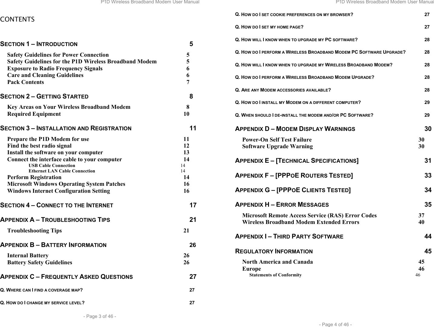 P1D Wireless Broadband Modem User Manual  - Page 3 of 46 -  CONTENTS  SECTION 1 – INTRODUCTION 5 Safety Guidelines for Power Connection  5 Safety Guidelines for the P1D Wireless Broadband Modem  5 Exposure to Radio Frequency Signals  6 Care and Cleaning Guidelines  6 Pack Contents  7 SECTION 2 – GETTING STARTED 8 Key Areas on Your Wireless Broadband Modem  8 Required Equipment  10 SECTION 3 – INSTALLATION AND REGISTRATION 11 Prepare the P1D Modem for use  11 Find the best radio signal  12 Install the software on your computer  13 Connect the interface cable to your computer  14  USB Cable Connection 14  Ethernet LAN Cable Connection 14 Perform Registration  14 Microsoft Windows Operating System Patches  16 Windows Internet Configuration Setting  16 SECTION 4 – CONNECT TO THE INTERNET 17 APPENDIX A – TROUBLESHOOTING TIPS 21 Troubleshooting Tips  21 APPENDIX B – BATTERY INFORMATION 26 Internal Battery  26 Battery Safety Guidelines  26 APPENDIX C – FREQUENTLY ASKED QUESTIONS 27 Q. WHERE CAN I FIND A COVERAGE MAP? 27 Q. HOW DO I CHANGE MY SERVICE LEVEL? 27 P1D Wireless Broadband Modem User Manual  - Page 4 of 46 - Q. HOW DO I SET COOKIE PREFERENCES ON MY BROWSER? 27 Q. HOW DO I SET MY HOME PAGE? 27 Q. HOW WILL I KNOW WHEN TO UPGRADE MY PC SOFTWARE? 28 Q. HOW DO I PERFORM A WIRELESS BROADBAND MODEM PC SOFTWARE UPGRADE? 28 Q. HOW WILL I KNOW WHEN TO UPGRADE MY WIRELESS BROADBAND MODEM? 28 Q. HOW DO I PERFORM A WIRELESS BROADBAND MODEM UPGRADE? 28 Q. ARE ANY MODEM ACCESSORIES AVAILABLE? 28 Q. HOW DO I INSTALL MY MODEM ON A DIFFERENT COMPUTER? 29 Q. WHEN SHOULD I DE-INSTALL THE MODEM AND/OR PC SOFTWARE? 29 APPENDIX D – MODEM DISPLAY WARNINGS 30 Power-On Self Test Failure  30 Software Upgrade Warning  30 APPENDIX E – [TECHNICAL SPECIFICATIONS] 31 APPENDIX F – [PPPOE ROUTERS TESTED] 33 APPENDIX G – [PPPOE CLIENTS TESTED] 34 APPENDIX H – ERROR MESSAGES 35 Microsoft Remote Access Service (RAS) Error Codes  37 Wireless Broadband Modem Extended Errors  40 APPENDIX I – THIRD PARTY SOFTWARE 44 REGULATORY INFORMATION 45 North America and Canada  45 Europe 46 Statements of Conformity 46    