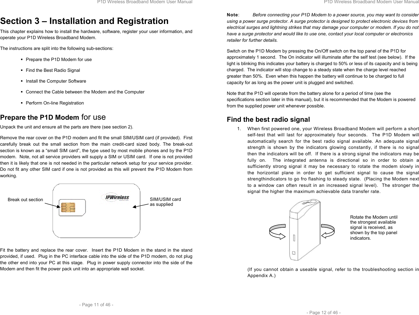 P1D Wireless Broadband Modem User Manual  - Page 11 of 46 -  Section 3 – Installation and Registration This chapter explains how to install the hardware, software, register your user information, and operate your P1D Wireless Broadband Modem.  The instructions are split into the following sub-sections:   Prepare the P1D Modem for use   Find the Best Radio Signal   Install the Computer Software    Connect the Cable between the Modem and the Computer  Perform On-line Registration Prepare the P1D Modem for use Unpack the unit and ensure all the parts are there (see section 2). Remove the rear cover on the P1D modem and fit the small SIM/USIM card (if provided).  First carefully break out the small section from the main credit-card sized body. The break-out section is known as a “small SIM card”, the type used by most mobile phones and by the P1D modem.  Note, not all service providers will supply a SIM or USIM card.  If one is not provided then it is likely that one is not needed in the particular network setup for your service provider.  Do not fit any other SIM card if one is not provided as this will prevent the P1D Modem from working.   Fit the battery and replace the rear cover.  Insert the P1D Modem in the stand in the stand provided, if used.  Plug in the PC interface cable into the side of the P1D modem, do not plug the other end into your PC at this stage.  Plug in power supply connector into the side of the Modem and then fit the power pack unit into an appropriate wall socket.  SIM/USIM card as supplied Break out section P1D Wireless Broadband Modem User Manual  - Page 12 of 46 - Note:  Before connecting your P1D Modem to a power source, you may want to consider using a power surge protector. A surge protector is designed to protect electronic devices from electrical surges and lightning strikes that may damage your computer or modem. If you do not have a surge protector and would like to use one, contact your local computer or electronics retailer for further details.  Switch on the P1D Modem by pressing the On/Off switch on the top panel of the P1D for approximately 1 second.  The On indicator will illuminate after the self test (see below).  If the light is blinking this indicates your battery is charged to 50% or less of its capacity and is being charged.  The indicator will stop change to a steady state when the charge level reached greater than 50%.  Even when this happen the battery will continue to be charged to full capacity for as long as the power unit is plugged and switched. Note that the P1D will operate from the battery alone for a period of time (see the specifications section later in this manual), but it is recommended that the Modem is powered from the supplied power unit whenever possible. Find the best radio signal 1.  When first powered one, your Wireless Broadband Modem will perform a short self-test that will last for approximately four seconds.  The P1D Modem will automatically search for the best radio signal available. An adequate signal strength is shown by the indicators glowing constantly, if there is no signal then the indicators will be off.  If there is a strong signal the indicators may be fully on.  The integrated antenna is directional so in order to obtain a sufficiently strong signal it may be necessary to rotate the modem slowly in the horizontal plane in order to get sufficient signal to cause the signal strengthindicators to go fro flashing to steady state.  (Placing the Modem next to a window can often result in an increased signal level).  The stronger the signal the higher the maximum achievable data transfer rate.  (If you cannot obtain a useable signal, refer to the troubleshooting section in Appendix A.)  Rotate the Modem until the strongest available signal is received, as shown by the top panel indicators.