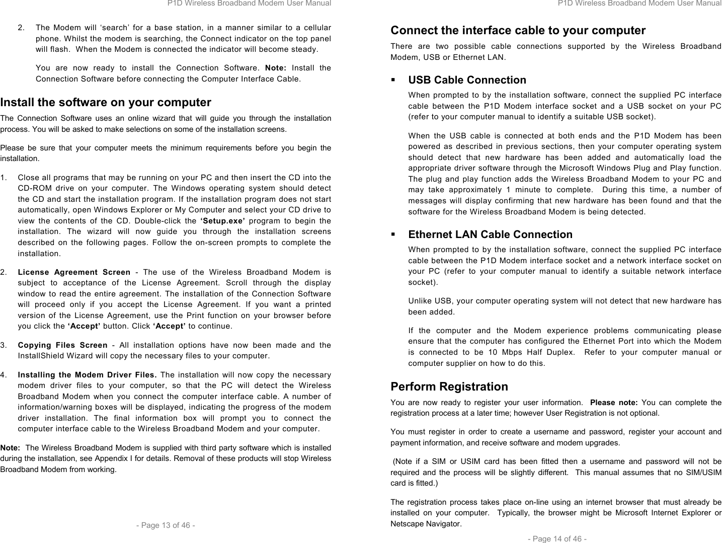 P1D Wireless Broadband Modem User Manual  - Page 13 of 46 -  2.  The Modem will ‘search’ for a base station, in a manner similar to a cellular phone. Whilst the modem is searching, the Connect indicator on the top panel will flash.  When the Modem is connected the indicator will become steady. You are now ready to install the Connection Software. Note: Install the Connection Software before connecting the Computer Interface Cable.  Install the software on your computer The Connection Software uses an online wizard that will guide you through the installation process. You will be asked to make selections on some of the installation screens.  Please be sure that your computer meets the minimum requirements before you begin the installation.  1.  Close all programs that may be running on your PC and then insert the CD into the CD-ROM drive on your computer. The Windows operating system should detect the CD and start the installation program. If the installation program does not start automatically, open Windows Explorer or My Computer and select your CD drive to view the contents of the CD. Double-click the ‘Setup.exe’  program to begin the installation. The wizard will now guide you through the installation screens described on the following pages. Follow the on-screen prompts to complete the installation.  2.  License Agreement Screen - The use of the Wireless Broadband Modem is subject to acceptance of the License Agreement. Scroll through the display window to read the entire agreement. The installation of the Connection Software will proceed only if you accept the License Agreement. If you want a printed version of the License Agreement, use the Print function on your browser before you click the ‘Accept’ button. Click ‘Accept’ to continue. 3.  Copying Files Screen - All installation options have now been made and the InstallShield Wizard will copy the necessary files to your computer. 4.  Installing the Modem Driver Files. The installation will now copy the necessary modem driver files to your computer, so that the PC will detect the Wireless Broadband Modem when you connect the computer interface cable. A number of information/warning boxes will be displayed, indicating the progress of the modem driver installation. The final information box will prompt you to connect the computer interface cable to the Wireless Broadband Modem and your computer. Note:  The Wireless Broadband Modem is supplied with third party software which is installed during the installation, see Appendix I for details. Removal of these products will stop Wireless Broadband Modem from working.  P1D Wireless Broadband Modem User Manual  - Page 14 of 46 - Connect the interface cable to your computer There are two possible cable connections supported by the Wireless Broadband Modem, USB or Ethernet LAN.  USB Cable Connection When prompted to by the installation software, connect the supplied PC interface cable between the P1D Modem interface socket and a USB socket on your PC (refer to your computer manual to identify a suitable USB socket). When the USB cable is connected at both ends and the P1D Modem has been powered as described in previous sections, then your computer operating system should detect that new hardware has been added and automatically load the appropriate driver software through the Microsoft Windows Plug and Play function. The plug and play function adds the Wireless Broadband Modem to your PC and may take approximately 1 minute to complete.  During this time, a number of messages will display confirming that new hardware has been found and that the software for the Wireless Broadband Modem is being detected.  Ethernet LAN Cable Connection When prompted to by the installation software, connect the supplied PC interface cable between the P1D Modem interface socket and a network interface socket on your PC (refer to your computer manual to identify a suitable network interface socket). Unlike USB, your computer operating system will not detect that new hardware has been added.  If the computer and the Modem experience problems communicating please ensure that the computer has configured the Ethernet Port into which the Modem is connected to be 10 Mbps Half Duplex.  Refer to your computer manual or computer supplier on how to do this. Perform Registration You are now ready to register your user information.  Please note: You can complete the registration process at a later time; however User Registration is not optional.  You must register in order to create a username and password, register your account and payment information, and receive software and modem upgrades.   (Note if a SIM or USIM card has been fitted then a username and password will not be required and the process will be slightly different.  This manual assumes that no SIM/USIM card is fitted.) The registration process takes place on-line using an internet browser that must already be installed on your computer.  Typically, the browser might be Microsoft Internet Explorer or Netscape Navigator. 