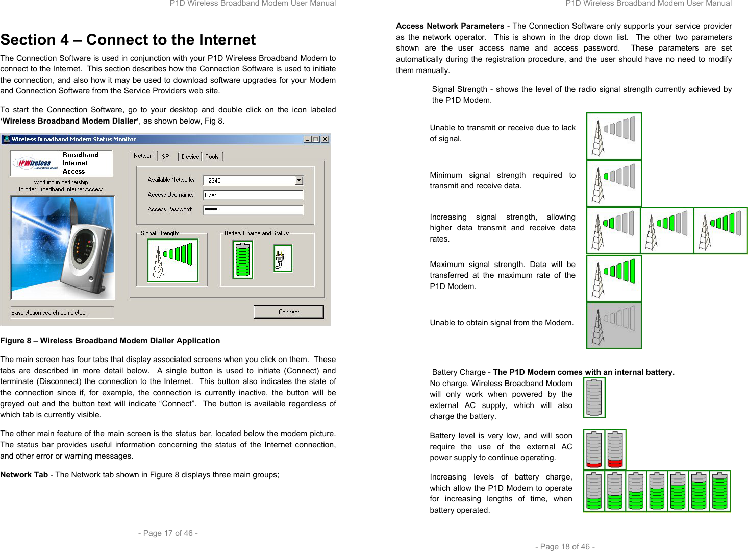 P1D Wireless Broadband Modem User Manual  - Page 17 of 46 -  Section 4 – Connect to the Internet The Connection Software is used in conjunction with your P1D Wireless Broadband Modem to connect to the Internet.  This section describes how the Connection Software is used to initiate the connection, and also how it may be used to download software upgrades for your Modem and Connection Software from the Service Providers web site. To start the Connection Software, go to your desktop and double click on the icon labeled ‘Wireless Broadband Modem Dialler’, as shown below, Fig 8.  Figure 8 – Wireless Broadband Modem Dialler Application The main screen has four tabs that display associated screens when you click on them.  These tabs are described in more detail below.  A single button is used to initiate (Connect) and terminate (Disconnect) the connection to the Internet.  This button also indicates the state of the connection since if, for example, the connection is currently inactive, the button will be greyed out and the button text will indicate “Connect”.  The button is available regardless of which tab is currently visible.  The other main feature of the main screen is the status bar, located below the modem picture.  The status bar provides useful information concerning the status of the Internet connection, and other error or warning messages. Network Tab - The Network tab shown in Figure 8 displays three main groups;  P1D Wireless Broadband Modem User Manual  - Page 18 of 46 - Access Network Parameters - The Connection Software only supports your service provider as the network operator.  This is shown in the drop down list.  The other two parameters shown are the user access name and access password.  These parameters are set automatically during the registration procedure, and the user should have no need to modify them manually.  Signal Strength - shows the level of the radio signal strength currently achieved by the P1D Modem. Unable to transmit or receive due to lack of signal.  Minimum signal strength required to transmit and receive data.  Increasing signal strength, allowing higher data transmit and receive data rates.  Maximum signal strength. Data will be transferred at the maximum rate of the P1D Modem.  Unable to obtain signal from the Modem.    Battery Charge - The P1D Modem comes with an internal battery.  No charge. Wireless Broadband Modem will only work when powered by the external AC supply, which will also charge the battery.   Battery level is very low, and will soon require the use of the external AC power supply to continue operating.  Increasing levels of battery charge, which allow the P1D Modem to operate for increasing lengths of time, when battery operated.   
