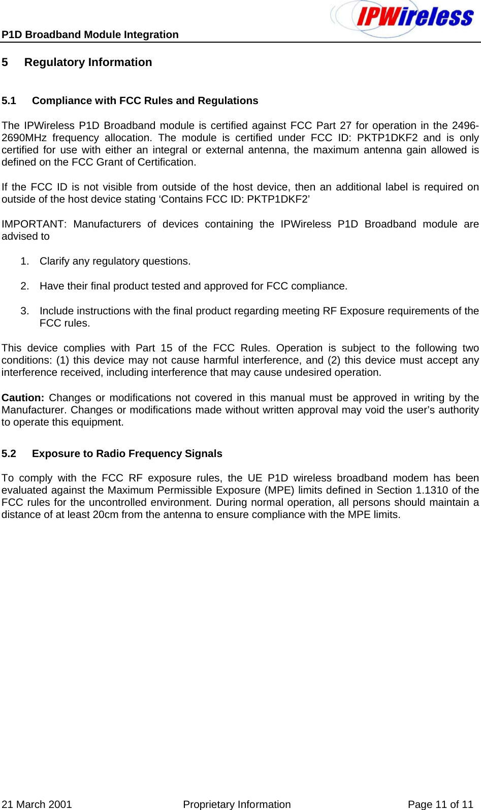 P1D Broadband Module Integration     21 March 2001                                      Proprietary Information                                        Page 11 of 11 5 Regulatory Information 5.1  Compliance with FCC Rules and Regulations The IPWireless P1D Broadband module is certified against FCC Part 27 for operation in the 2496-2690MHz frequency allocation. The module is certified under FCC ID: PKTP1DKF2 and is only certified for use with either an integral or external antenna, the maximum antenna gain allowed is defined on the FCC Grant of Certification. If the FCC ID is not visible from outside of the host device, then an additional label is required on outside of the host device stating ‘Contains FCC ID: PKTP1DKF2’ IMPORTANT: Manufacturers of devices containing the IPWireless P1D Broadband module are advised to  1.  Clarify any regulatory questions. 2.  Have their final product tested and approved for FCC compliance. 3.  Include instructions with the final product regarding meeting RF Exposure requirements of the FCC rules. This device complies with Part 15 of the FCC Rules. Operation is subject to the following two conditions: (1) this device may not cause harmful interference, and (2) this device must accept any interference received, including interference that may cause undesired operation. Caution: Changes or modifications not covered in this manual must be approved in writing by the Manufacturer. Changes or modifications made without written approval may void the user’s authority to operate this equipment. 5.2  Exposure to Radio Frequency Signals To comply with the FCC RF exposure rules, the UE P1D wireless broadband modem has been evaluated against the Maximum Permissible Exposure (MPE) limits defined in Section 1.1310 of the FCC rules for the uncontrolled environment. During normal operation, all persons should maintain a distance of at least 20cm from the antenna to ensure compliance with the MPE limits. 
