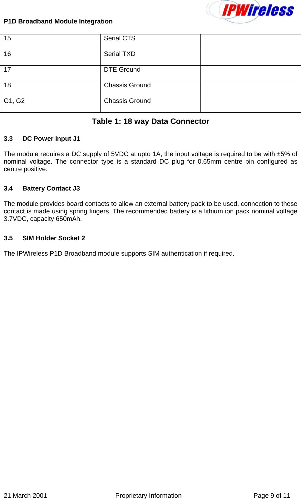 P1D Broadband Module Integration     21 March 2001                                      Proprietary Information                                        Page 9 of 11 15 Serial CTS  16 Serial TXD  17 DTE Ground  18  Chassis Ground    G1, G2  Chassis Ground   Table 1: 18 way Data Connector 3.3  DC Power Input J1 The module requires a DC supply of 5VDC at upto 1A, the input voltage is required to be with ±5% of nominal voltage. The connector type is a standard DC plug for 0.65mm centre pin configured as centre positive. 3.4  Battery Contact J3 The module provides board contacts to allow an external battery pack to be used, connection to these contact is made using spring fingers. The recommended battery is a lithium ion pack nominal voltage 3.7VDC, capacity 650mAh. 3.5  SIM Holder Socket 2 The IPWireless P1D Broadband module supports SIM authentication if required. 
