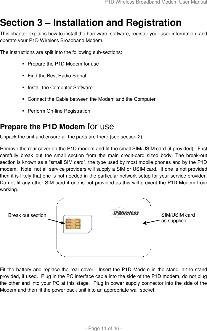 P1D Wireless Broadband Modem User Manual  - Page 11 of 46 -  Section 3 – Installation and Registration This chapter explains how to install the hardware, software, register your user information, and operate your P1D Wireless Broadband Modem.  The instructions are split into the following sub-sections:   Prepare the P1D Modem for use   Find the Best Radio Signal   Install the Computer Software    Connect the Cable between the Modem and the Computer   Perform On-line Registration Prepare the P1D Modem for use Unpack the unit and ensure all the parts are there (see section 2). Remove the rear cover on the P1D modem and fit the small SIM/USIM card (if provided).  First carefully  break  out  the  small  section  from  the  main  credit-card  sized  body.  The  break-out section is known as a “small SIM card”, the type used by most mobile phones and by the P1D modem.  Note, not all service providers will supply a SIM or USIM card.  If one is not provided then it is likely that one is not needed in the particular network setup for your service provider.  Do not fit any other SIM card if one is not provided as this will prevent the P1D Modem from working.   Fit the battery and replace the rear cover.  Insert the P1D Modem in the stand in the stand provided, if used.  Plug in the PC interface cable into the side of the P1D modem, do not plug the other end into your PC at this stage.  Plug in power supply connector into the side of the Modem and then fit the power pack unit into an appropriate wall socket.  SIM/USIM card as supplied Break out section 