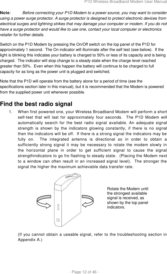 P1D Wireless Broadband Modem User Manual  - Page 12 of 46 - Note:  Before connecting your P1D Modem to a power source, you may want to consider using a power surge protector. A surge protector is designed to protect electronic devices from electrical surges and lightning strikes that may damage your computer or modem. If you do not have a surge protector and would like to use one, contact your local computer or electronics retailer for further details.  Switch on the P1D Modem by pressing the On/Off switch on the top panel of the P1D for approximately 1 second.  The On indicator will illuminate after the self test (see below).  If the light is blinking this indicates your battery is charged to 50% or less of its capacity and is being charged.  The indicator will stop change to a steady state when the charge level reached greater than 50%.  Even when this happen the battery will continue to be charged to full capacity for as long as the power unit is plugged and switched. Note that the P1D will operate from the battery alone for a period of time (see the specifications section later in this manual), but it is recommended that the Modem is powered from the supplied power unit whenever possible. Find the best radio signal 1.  When first powered one, your Wireless Broadband Modem will perform a short self-test  that  will  last  for  approximately  four  seconds.  The  P1D  Modem  will automatically  search  for  the  best  radio  signal  available.  An  adequate  signal strength  is  shown  by  the  indicators  glowing  constantly,  if  there  is  no  signal then the indicators will be off.  If there is a strong signal the indicators may be fully  on.  The  integrated  antenna  is  directional  so  in  order  to  obtain  a sufficiently strong  signal  it may  be  necessary  to  rotate  the  modem  slowly  in the  horizontal  plane  in  order  to  get  sufficient  signal  to  cause  the  signal strengthindicators to go fro flashing to steady state.  (Placing the Modem next to a window can often result in an increased signal level).  The stronger the signal the higher the maximum achievable data transfer rate.  (If you cannot obtain a useable signal, refer to the troubleshooting section in Appendix A.)  Rotate the Modem until the strongest available signal is received, as shown by the top panel indicators. 