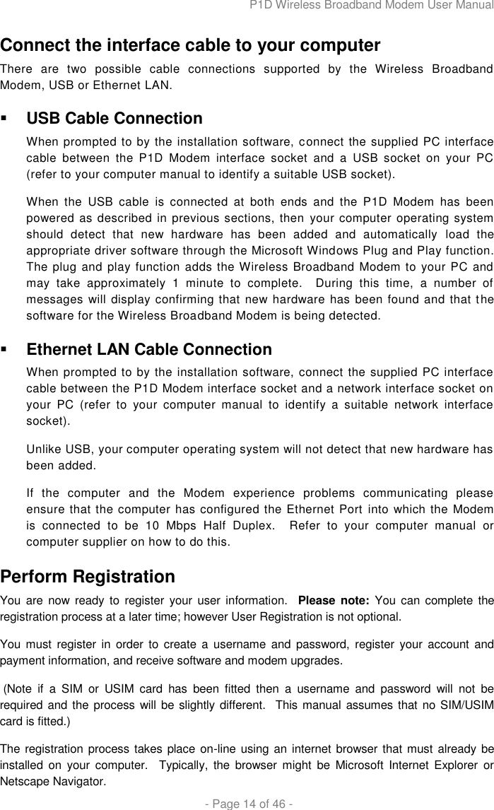 P1D Wireless Broadband Modem User Manual  - Page 14 of 46 - Connect the interface cable to your computer There  are  two  possible  cable  connections  supported  by  the  Wireless  Broadband Modem, USB or Ethernet LAN.  USB Cable Connection When prompted to by the installation software, connect the supplied PC interface cable  between  the  P1D  Modem  interface  socket  and  a  USB  socket  on  your  PC (refer to your computer manual to identify a suitable USB socket). When  the  USB  cable  is  connected  at  both  ends  and  the  P1D  Modem  has  been powered as described in previous sections, then your computer operating system should  detect  that  new  hardware  has  been  added  and  automatically  load  the appropriate driver software through the Microsoft Windows Plug and Play function. The plug and play function adds the Wireless Broadband Modem to your PC and may  take  approximately  1  minute  to  complete.    During  this  time,  a  number  of messages will display confirming that new hardware has been found and that the software for the Wireless Broadband Modem is being detected.  Ethernet LAN Cable Connection When prompted to by the installation software, connect the supplied PC interface cable between the P1D Modem interface socket and a network interface socket on your  PC  (refer  to  your  computer  manual  to  identify  a  suitable  network  interface socket). Unlike USB, your computer operating system will not detect that new hardware has been added.  If  the  computer  and  the  Modem  experience  problems  communicating  please ensure that the computer has configured the Ethernet Port into which the Modem is  connected  to  be  10  Mbps  Half  Duplex.  Refer  to  your  computer  manual  or computer supplier on how to do this. Perform Registration You  are  now  ready  to  register  your user information.   Please note:  You  can  complete the registration process at a later time; however User Registration is not optional.  You must  register in  order to create  a  username  and  password,  register  your  account  and payment information, and receive software and modem upgrades.   (Note  if  a  SIM  or  USIM  card  has  been  fitted  then  a  username  and  password  will  not  be required and the process will be slightly different.  This manual assumes that no SIM/USIM card is fitted.) The registration process takes  place on-line using an internet browser that must already be installed  on  your  computer.    Typically,  the  browser  might  be  Microsoft  Internet  Explorer  or Netscape Navigator. 
