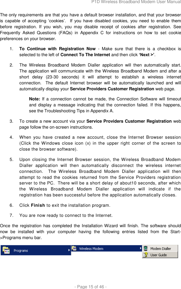 P1D Wireless Broadband Modem User Manual  - Page 15 of 46 -  The only requirements are that you have a default browser installation, and that your browser is  capable  of  accepting  „cookies‟.    If  you  have  disabled  cookies,  you  need  to  enable  them before  registration.  If  you  wish,  you  may  disable  receipt  of  cookies  after  registration.  See Frequently  Asked  Questions  (FAQs)  in  Appendix  C  for  instructions  on  how  to  set  cookie preferences on your browser. 1. To  Continue  with  Registration  Now  -  Make  sure  that  there  is  a  checkbox  is selected to the left of Connect To The Internet and then click „Next &gt;‟.  2.  The  Wireless  Broadband  Modem  Dialler  application  will  then  automatically  start.  The application will communicate with the Wireless Broadband Modem and after a short  delay  (23-30  seconds)  it  will  attempt  to  establish  a  wireless  internet connection.    The  default  Internet  browser  will  be  automatically  launched  and  will automatically display your Service Providers Customer Registration web page. Note: If a connection cannot  be made, the Connection Software will  timeout and display a  message  indicating  that the connection failed.  If this happens, see the Troubleshooting Tips in Appendix A.  3.  To create a new account via your Service Providers Customer Registration web page follow the on-screen instructions.  4.  When  you  have  created  a  new  account,  close  the  Internet  Browser  session (Click the  Windows  close  icon (x)  in  the  upper  right corner  of  the screen to close the browser software). 5.  Upon  closing  the  Internet  Browser  session,  the Wireless  Broadband  Modem Dialler  application  will  then  automatically  disconnect  the  wireless  internet connection.    The  Wireless  Broadband  Modem  Dialler  application  will  then attempt  to  read the  cookies  returned from  the Service  Providers  registration server to the PC.  There will be a short delay of about10 seconds, after which the  Wireless  Broadband  Modem  Dialler  application  will  indicate  if  the registration has been successful before the application automatically closes. 6.  Click Finish to exit the installation program. 7.  You are now ready to connect to the Internet. Once the registration  has completed the Installation Wizard  will finish. The software should now  be  installed  with  your  computer  having  the  following  entries  listed  from  the  Start-&gt;Programs menu bar.  