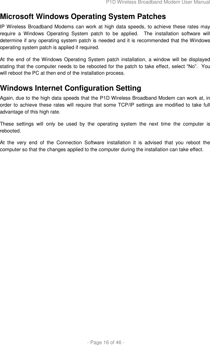 P1D Wireless Broadband Modem User Manual  - Page 16 of 46 - Microsoft Windows Operating System Patches IP Wireless Broadband Modems can work at high data speeds, to achieve these rates may require  a  Windows  Operating  System  patch  to  be  applied.    The  installation  software  will determine if any operating system patch is needed and it is recommended that the Windows operating system patch is applied if required. At the end of the Windows Operating System  patch installation, a window will be displayed stating that the computer needs to be rebooted for the patch to take effect, select “No”.  You will reboot the PC at then end of the installation process.  Windows Internet Configuration Setting Again, due to the high data speeds that the P1D Wireless Broadband Modem can work at, in order to achieve these rates will require that some TCP/IP settings are modified to take full advantage of this high rate. These  settings  will  only  be  used  by  the  operating  system  the  next  time  the  computer  is rebooted. At  the  very  end  of  the  Connection  Software  installation  it  is  advised  that  you  reboot  the computer so that the changes applied to the computer during the installation can take effect.  