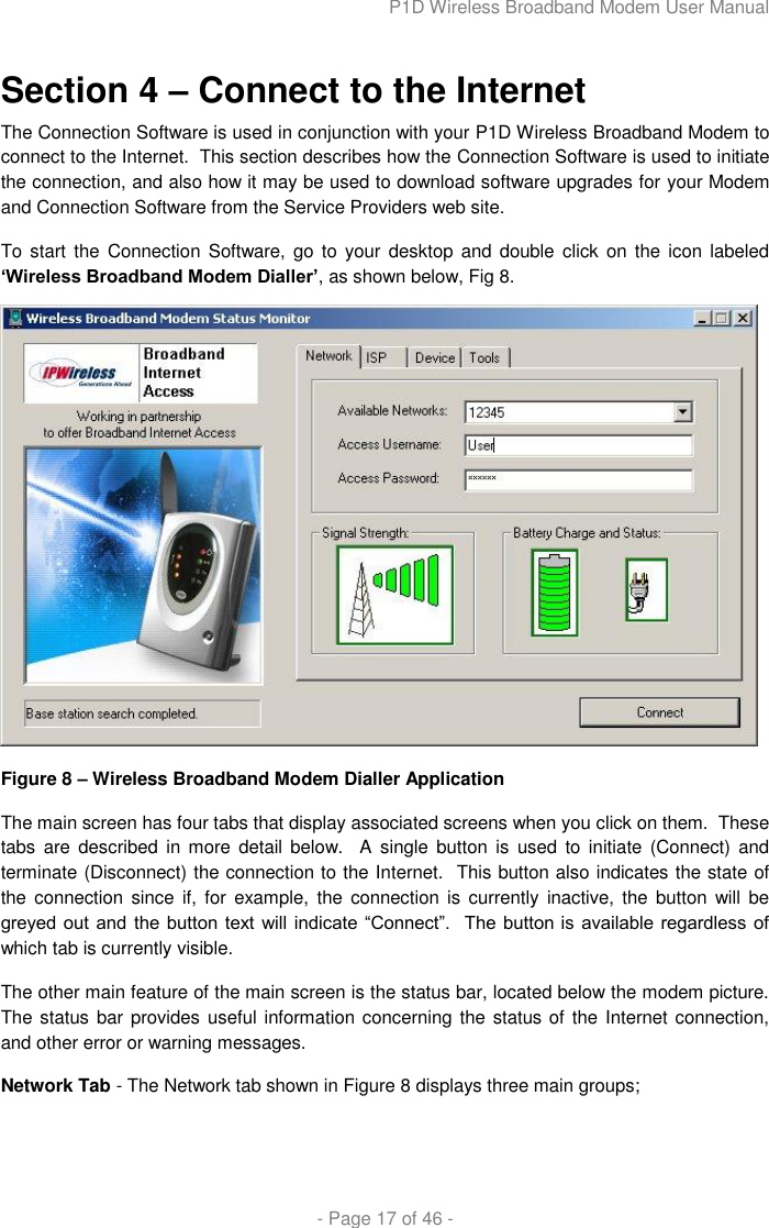 P1D Wireless Broadband Modem User Manual  - Page 17 of 46 -  Section 4 – Connect to the Internet The Connection Software is used in conjunction with your P1D Wireless Broadband Modem to connect to the Internet.  This section describes how the Connection Software is used to initiate the connection, and also how it may be used to download software upgrades for your Modem and Connection Software from the Service Providers web site. To start the Connection  Software,  go to your  desktop  and double click on  the icon labeled „Wireless Broadband Modem Dialler‟, as shown below, Fig 8.  Figure 8 – Wireless Broadband Modem Dialler Application The main screen has four tabs that display associated screens when you click on them.  These tabs  are  described  in more  detail below.    A  single  button is  used to  initiate  (Connect) and terminate (Disconnect) the connection to the Internet.  This button also indicates the state of the  connection  since  if, for example,  the  connection is currently inactive,  the  button  will be greyed out and  the  button  text  will  indicate  “Connect”.   The  button is  available regardless of which tab is currently visible.  The other main feature of the main screen is the status bar, located below the modem picture.  The status bar provides useful information concerning the status of  the Internet connection, and other error or warning messages. Network Tab - The Network tab shown in Figure 8 displays three main groups;  