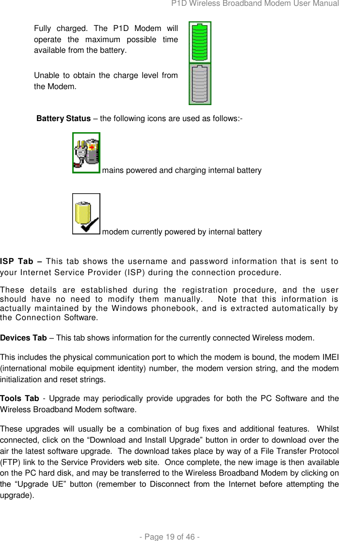 P1D Wireless Broadband Modem User Manual  - Page 19 of 46 -  Fully  charged.  The  P1D  Modem  will operate  the  maximum  possible  time available from the battery.  Unable to obtain the  charge level  from the Modem.   Battery Status – the following icons are used as follows:-   mains powered and charging internal battery    modem currently powered by internal battery   ISP Tab  – This  tab  shows  the  username  and  password  information  that  is  sent  to your Internet Service Provider (ISP) during the connection procedure.   These  details  are  established  during  the  registration  procedure,  and  the  user should  have  no  need  to  modify  them  manually.      Note  that  this  information  is actually  maintained by  the Windows phonebook, and is extracted  automatically by the Connection Software.  Devices Tab – This tab shows information for the currently connected Wireless modem.   This includes the physical communication port to which the modem is bound, the modem IMEI (international mobile equipment identity) number, the modem version string, and the modem initialization and reset strings. Tools Tab  - Upgrade may periodically  provide upgrades for both the  PC  Software and  the Wireless Broadband Modem software.   These  upgrades will  usually  be  a  combination of  bug fixes and additional  features.    Whilst connected, click on the “Download and Install Upgrade” button in order to download over the air the latest software upgrade.  The download takes place by way of a File Transfer Protocol (FTP) link to the Service Providers web site.  Once complete, the new image is then available on the PC hard disk, and may be transferred to the Wireless Broadband Modem by clicking on the  “Upgrade  UE”  button  (remember  to  Disconnect  from  the  Internet  before  attempting  the upgrade).  