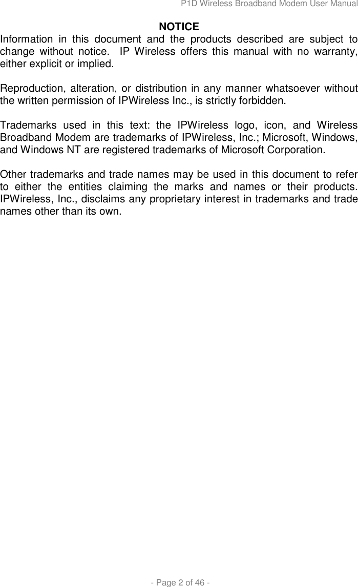 P1D Wireless Broadband Modem User Manual  - Page 2 of 46 - NOTICE Information  in  this  document  and  the  products  described  are  subject  to change  without  notice.    IP  Wireless  offers  this  manual  with  no  warranty, either explicit or implied.  Reproduction, alteration, or distribution in any manner whatsoever without the written permission of IPWireless Inc., is strictly forbidden.  Trademarks  used  in  this  text:  the  IPWireless  logo,  icon,  and  Wireless Broadband Modem are trademarks of IPWireless, Inc.; Microsoft, Windows, and Windows NT are registered trademarks of Microsoft Corporation.  Other trademarks and trade names may be used in this document to refer to  either  the  entities  claiming  the  marks  and  names  or  their  products. IPWireless, Inc., disclaims any proprietary interest in trademarks and trade names other than its own. 