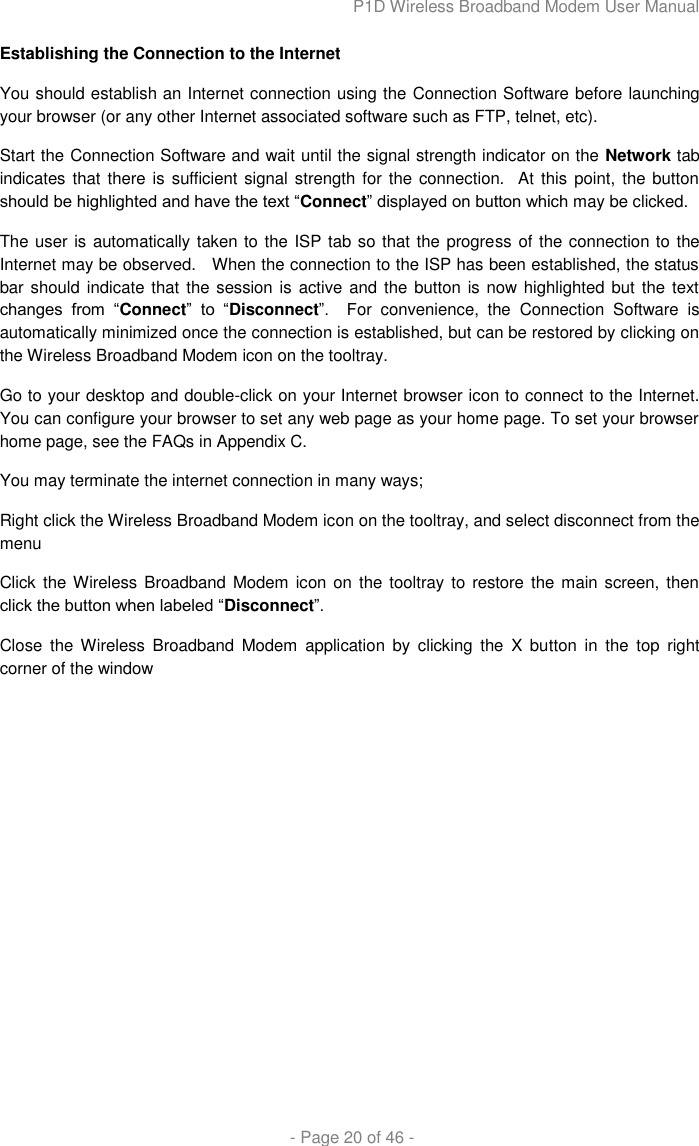 P1D Wireless Broadband Modem User Manual  - Page 20 of 46 - Establishing the Connection to the Internet You should establish an Internet connection using the Connection Software before launching your browser (or any other Internet associated software such as FTP, telnet, etc). Start the Connection Software and wait until the signal strength indicator on the Network tab indicates that  there is sufficient signal strength for the connection.   At this point, the button should be highlighted and have the text “Connect” displayed on button which may be clicked.  The user is automatically taken to the ISP tab so that the progress of the connection to the Internet may be observed.   When the connection to the ISP has been established, the status bar should indicate that the session is  active and the button is now highlighted but  the text changes  from  “Connect”  to  “Disconnect”.    For  convenience,  the  Connection  Software  is automatically minimized once the connection is established, but can be restored by clicking on the Wireless Broadband Modem icon on the tooltray. Go to your desktop and double-click on your Internet browser icon to connect to the Internet. You can configure your browser to set any web page as your home page. To set your browser home page, see the FAQs in Appendix C.  You may terminate the internet connection in many ways; Right click the Wireless Broadband Modem icon on the tooltray, and select disconnect from the menu Click the Wireless Broadband Modem icon on  the tooltray  to restore the main  screen, then click the button when labeled “Disconnect”. Close  the  Wireless  Broadband  Modem  application  by  clicking  the  X  button  in  the  top  right corner of the window 