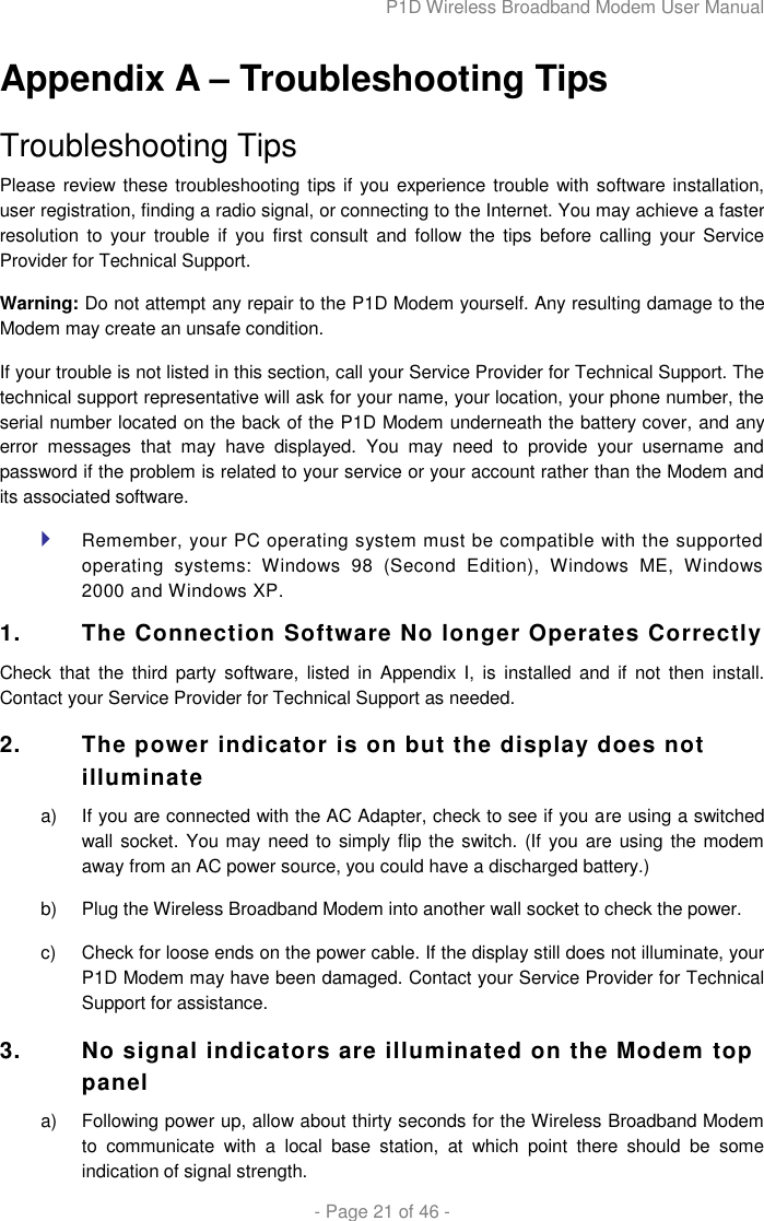 P1D Wireless Broadband Modem User Manual  - Page 21 of 46 -  Appendix A – Troubleshooting Tips Troubleshooting Tips Please review these troubleshooting tips  if you experience trouble with software installation, user registration, finding a radio signal, or connecting to the Internet. You may achieve a faster resolution  to  your trouble if  you first  consult  and follow  the  tips  before  calling  your  Service Provider for Technical Support.  Warning: Do not attempt any repair to the P1D Modem yourself. Any resulting damage to the Modem may create an unsafe condition.  If your trouble is not listed in this section, call your Service Provider for Technical Support. The technical support representative will ask for your name, your location, your phone number, the serial number located on the back of the P1D Modem underneath the battery cover, and any error  messages  that  may  have  displayed.  You  may  need  to  provide  your  username  and password if the problem is related to your service or your account rather than the Modem and its associated software.  Remember, your PC operating system must be compatible with the supported operating  systems:  Windows  98  (Second  Edition),  Windows  ME,  Windows 2000 and Windows XP. 1.  The Connection Software No longer Operates Correctly Check  that  the  third  party  software,  listed  in  Appendix  I,  is  installed  and  if  not  then  install. Contact your Service Provider for Technical Support as needed. 2.  The power indicator is on but the display does not illuminate a)  If you are connected with the AC Adapter, check to see if you are using a switched wall socket. You may need to  simply flip the switch. (If you are using the modem away from an AC power source, you could have a discharged battery.) b)  Plug the Wireless Broadband Modem into another wall socket to check the power. c)  Check for loose ends on the power cable. If the display still does not illuminate, your P1D Modem may have been damaged. Contact your Service Provider for Technical Support for assistance.  3.  No signal indicators are illuminated on the Modem top panel a)  Following power up, allow about thirty seconds for the Wireless Broadband Modem to  communicate  with  a  local  base  station,  at  which  point  there  should  be  some indication of signal strength. 